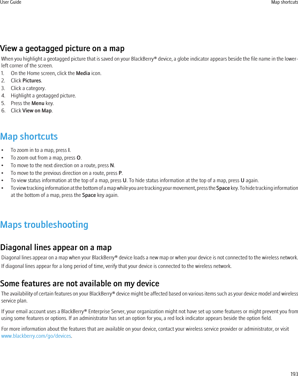 View a geotagged picture on a mapWhen you highlight a geotagged picture that is saved on your BlackBerry® device, a globe indicator appears beside the file name in the lower-left corner of the screen.1. On the Home screen, click the Media icon.2. Click Pictures.3. Click a category.4. Highlight a geotagged picture.5. Press the Menu key.6. Click View on Map.Map shortcuts• To zoom in to a map, press I.• To zoom out from a map, press O.• To move to the next direction on a route, press N.• To move to the previous direction on a route, press P.• To view status information at the top of a map, press U. To hide status information at the top of a map, press U again.•To view tracking information at the bottom of a map while you are tracking your movement, press the Space key. To hide tracking informationat the bottom of a map, press the Space key again.Maps troubleshootingDiagonal lines appear on a mapDiagonal lines appear on a map when your BlackBerry® device loads a new map or when your device is not connected to the wireless network.If diagonal lines appear for a long period of time, verify that your device is connected to the wireless network.Some features are not available on my deviceThe availability of certain features on your BlackBerry® device might be affected based on various items such as your device model and wirelessservice plan.If your email account uses a BlackBerry® Enterprise Server, your organization might not have set up some features or might prevent you fromusing some features or options. If an administrator has set an option for you, a red lock indicator appears beside the option field.For more information about the features that are available on your device, contact your wireless service provider or administrator, or visitwww.blackberry.com/go/devices.User Guide Map shortcuts193