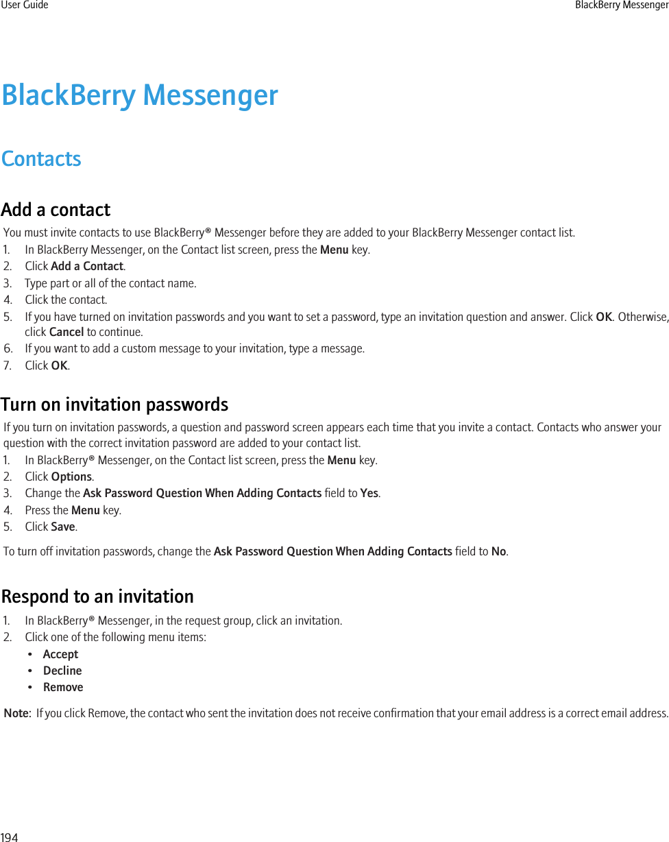 BlackBerry MessengerContactsAdd a contactYou must invite contacts to use BlackBerry® Messenger before they are added to your BlackBerry Messenger contact list.1. In BlackBerry Messenger, on the Contact list screen, press the Menu key.2. Click Add a Contact.3. Type part or all of the contact name.4. Click the contact.5. If you have turned on invitation passwords and you want to set a password, type an invitation question and answer. Click OK. Otherwise,click Cancel to continue.6. If you want to add a custom message to your invitation, type a message.7. Click OK.Turn on invitation passwordsIf you turn on invitation passwords, a question and password screen appears each time that you invite a contact. Contacts who answer yourquestion with the correct invitation password are added to your contact list.1. In BlackBerry® Messenger, on the Contact list screen, press the Menu key.2. Click Options.3. Change the Ask Password Question When Adding Contacts field to Yes.4. Press the Menu key.5. Click Save.To turn off invitation passwords, change the Ask Password Question When Adding Contacts field to No.Respond to an invitation1. In BlackBerry® Messenger, in the request group, click an invitation.2. Click one of the following menu items:•Accept•Decline•RemoveNote:  If you click Remove, the contact who sent the invitation does not receive confirmation that your email address is a correct email address.User Guide BlackBerry Messenger194