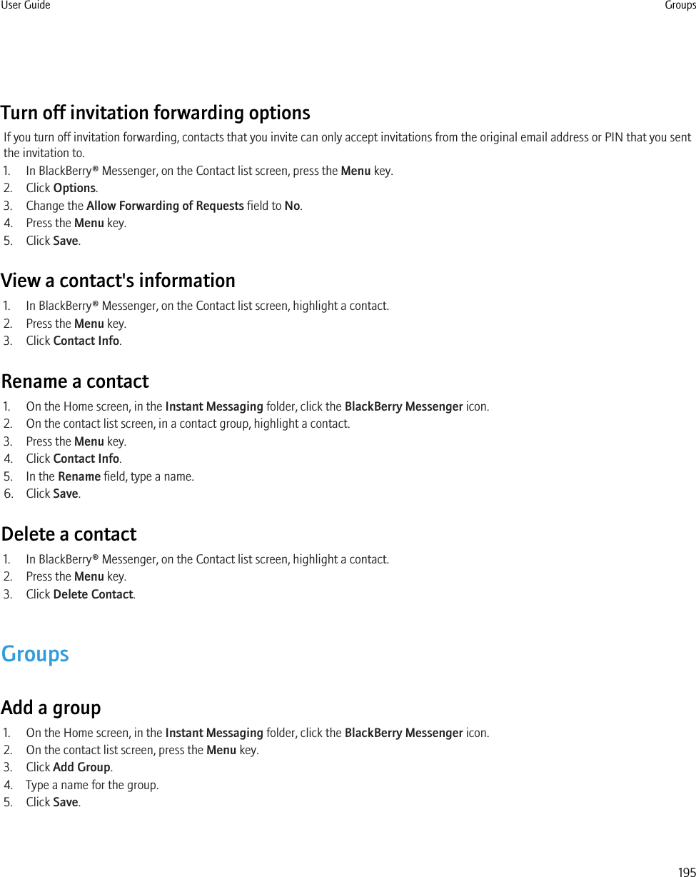 Turn off invitation forwarding optionsIf you turn off invitation forwarding, contacts that you invite can only accept invitations from the original email address or PIN that you sentthe invitation to.1. In BlackBerry® Messenger, on the Contact list screen, press the Menu key.2. Click Options.3. Change the Allow Forwarding of Requests field to No.4. Press the Menu key.5. Click Save.View a contact&apos;s information1. In BlackBerry® Messenger, on the Contact list screen, highlight a contact.2. Press the Menu key.3. Click Contact Info.Rename a contact1. On the Home screen, in the Instant Messaging folder, click the BlackBerry Messenger icon.2. On the contact list screen, in a contact group, highlight a contact.3. Press the Menu key.4. Click Contact Info.5. In the Rename field, type a name.6. Click Save.Delete a contact1. In BlackBerry® Messenger, on the Contact list screen, highlight a contact.2. Press the Menu key.3. Click Delete Contact.GroupsAdd a group1. On the Home screen, in the Instant Messaging folder, click the BlackBerry Messenger icon.2. On the contact list screen, press the Menu key.3. Click Add Group.4. Type a name for the group.5. Click Save.User Guide Groups195