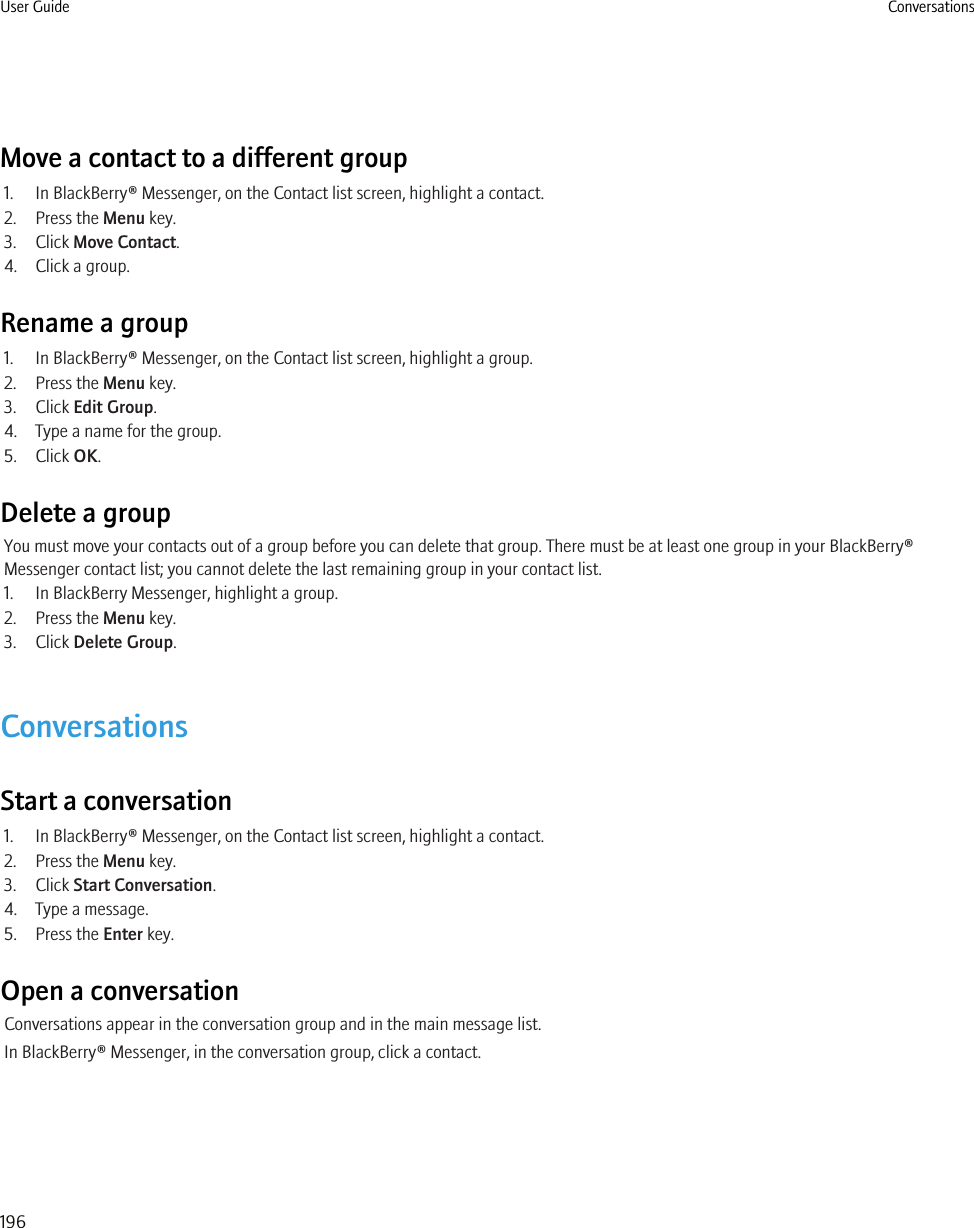 Move a contact to a different group1. In BlackBerry® Messenger, on the Contact list screen, highlight a contact.2. Press the Menu key.3. Click Move Contact.4. Click a group.Rename a group1. In BlackBerry® Messenger, on the Contact list screen, highlight a group.2. Press the Menu key.3. Click Edit Group.4. Type a name for the group.5. Click OK.Delete a groupYou must move your contacts out of a group before you can delete that group. There must be at least one group in your BlackBerry®Messenger contact list; you cannot delete the last remaining group in your contact list.1. In BlackBerry Messenger, highlight a group.2. Press the Menu key.3. Click Delete Group.ConversationsStart a conversation1. In BlackBerry® Messenger, on the Contact list screen, highlight a contact.2. Press the Menu key.3. Click Start Conversation.4. Type a message.5. Press the Enter key.Open a conversationConversations appear in the conversation group and in the main message list.In BlackBerry® Messenger, in the conversation group, click a contact.User Guide Conversations196