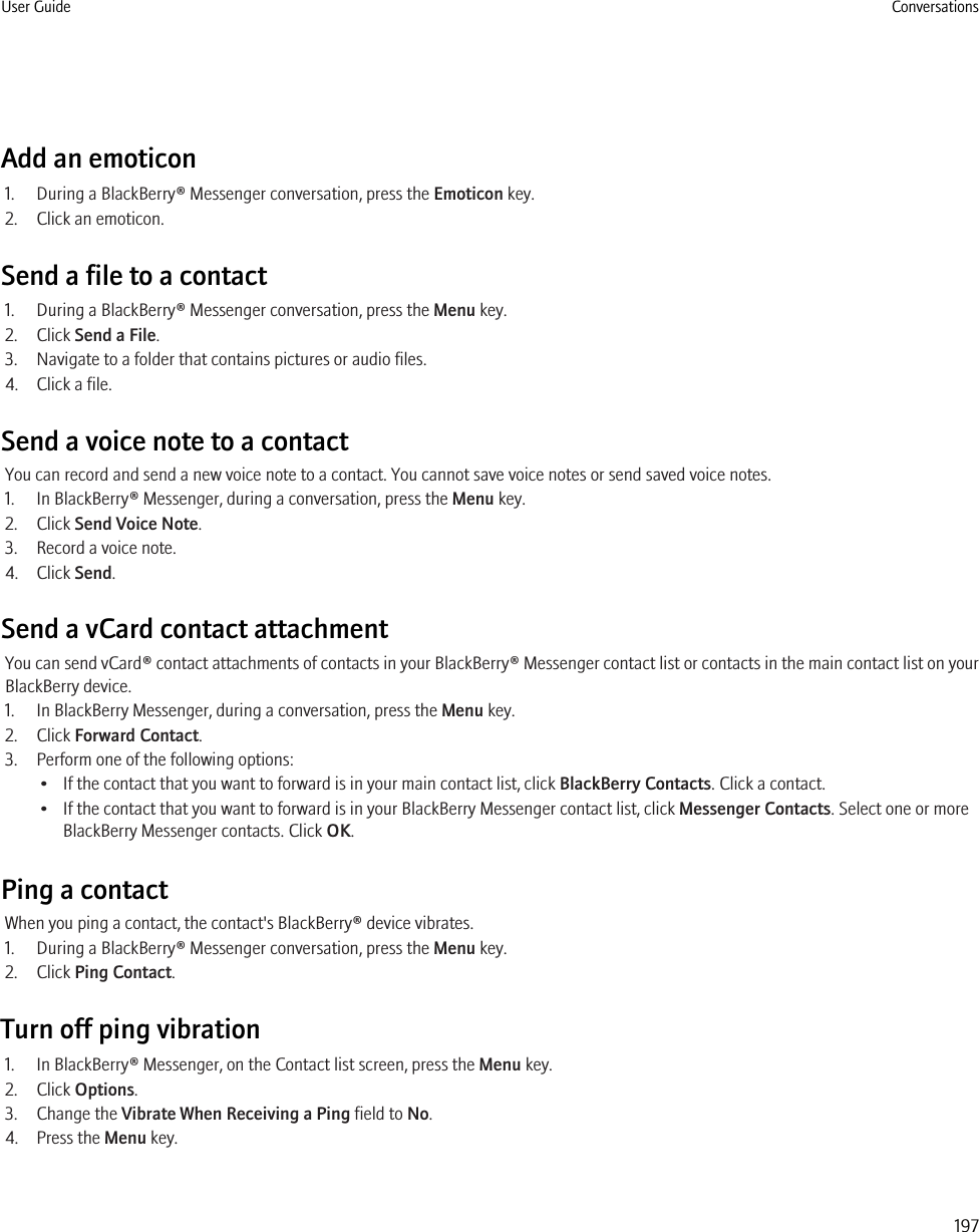 Add an emoticon1. During a BlackBerry® Messenger conversation, press the Emoticon key.2. Click an emoticon.Send a file to a contact1. During a BlackBerry® Messenger conversation, press the Menu key.2. Click Send a File.3. Navigate to a folder that contains pictures or audio files.4. Click a file.Send a voice note to a contactYou can record and send a new voice note to a contact. You cannot save voice notes or send saved voice notes.1. In BlackBerry® Messenger, during a conversation, press the Menu key.2. Click Send Voice Note.3. Record a voice note.4. Click Send.Send a vCard contact attachmentYou can send vCard® contact attachments of contacts in your BlackBerry® Messenger contact list or contacts in the main contact list on yourBlackBerry device.1. In BlackBerry Messenger, during a conversation, press the Menu key.2. Click Forward Contact.3. Perform one of the following options:• If the contact that you want to forward is in your main contact list, click BlackBerry Contacts. Click a contact.• If the contact that you want to forward is in your BlackBerry Messenger contact list, click Messenger Contacts. Select one or moreBlackBerry Messenger contacts. Click OK.Ping a contactWhen you ping a contact, the contact&apos;s BlackBerry® device vibrates.1. During a BlackBerry® Messenger conversation, press the Menu key.2. Click Ping Contact.Turn off ping vibration1. In BlackBerry® Messenger, on the Contact list screen, press the Menu key.2. Click Options.3. Change the Vibrate When Receiving a Ping field to No.4. Press the Menu key.User Guide Conversations197