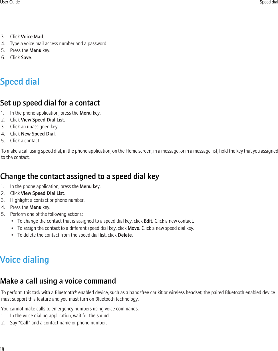 3. Click Voice Mail.4. Type a voice mail access number and a password.5. Press the Menu key.6. Click Save.Speed dialSet up speed dial for a contact1. In the phone application, press the Menu key.2. Click View Speed Dial List.3. Click an unassigned key.4. Click New Speed Dial.5. Click a contact.To make a call using speed dial, in the phone application, on the Home screen, in a message, or in a message list, hold the key that you assignedto the contact.Change the contact assigned to a speed dial key1. In the phone application, press the Menu key.2. Click View Speed Dial List.3. Highlight a contact or phone number.4. Press the Menu key.5. Perform one of the following actions:• To change the contact that is assigned to a speed dial key, click Edit. Click a new contact.• To assign the contact to a different speed dial key, click Move. Click a new speed dial key.• To delete the contact from the speed dial list, click Delete.Voice dialingMake a call using a voice commandTo perform this task with a Bluetooth® enabled device, such as a handsfree car kit or wireless headset, the paired Bluetooth enabled devicemust support this feature and you must turn on Bluetooth technology.You cannot make calls to emergency numbers using voice commands.1. In the voice dialing application, wait for the sound.2. Say &quot;Call&quot; and a contact name or phone number.User Guide Speed dial18