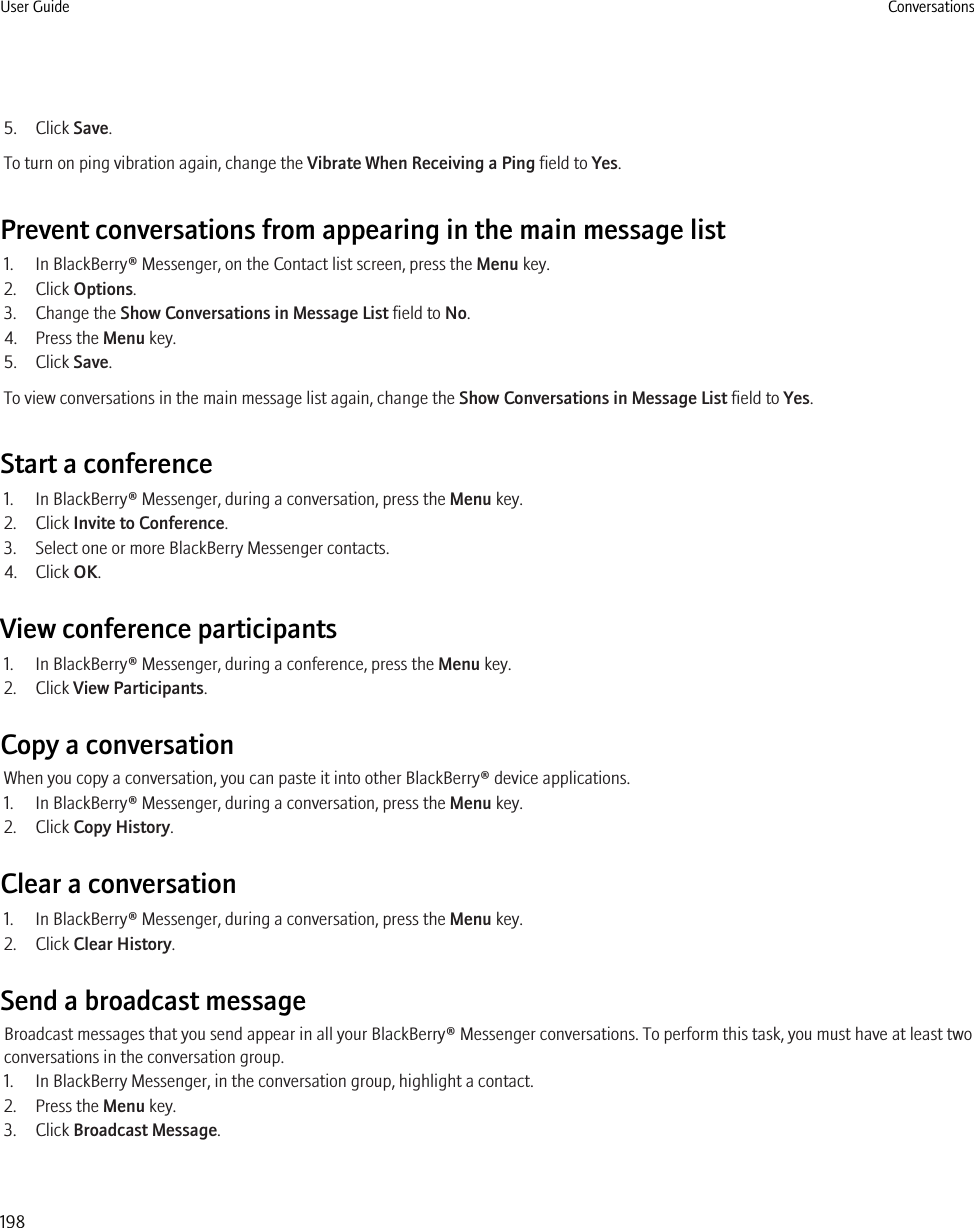 5. Click Save.To turn on ping vibration again, change the Vibrate When Receiving a Ping field to Yes.Prevent conversations from appearing in the main message list1. In BlackBerry® Messenger, on the Contact list screen, press the Menu key.2. Click Options.3. Change the Show Conversations in Message List field to No.4. Press the Menu key.5. Click Save.To view conversations in the main message list again, change the Show Conversations in Message List field to Yes.Start a conference1. In BlackBerry® Messenger, during a conversation, press the Menu key.2. Click Invite to Conference.3. Select one or more BlackBerry Messenger contacts.4. Click OK.View conference participants1. In BlackBerry® Messenger, during a conference, press the Menu key.2. Click View Participants.Copy a conversationWhen you copy a conversation, you can paste it into other BlackBerry® device applications.1. In BlackBerry® Messenger, during a conversation, press the Menu key.2. Click Copy History.Clear a conversation1. In BlackBerry® Messenger, during a conversation, press the Menu key.2. Click Clear History.Send a broadcast messageBroadcast messages that you send appear in all your BlackBerry® Messenger conversations. To perform this task, you must have at least twoconversations in the conversation group.1. In BlackBerry Messenger, in the conversation group, highlight a contact.2. Press the Menu key.3. Click Broadcast Message.User Guide Conversations198