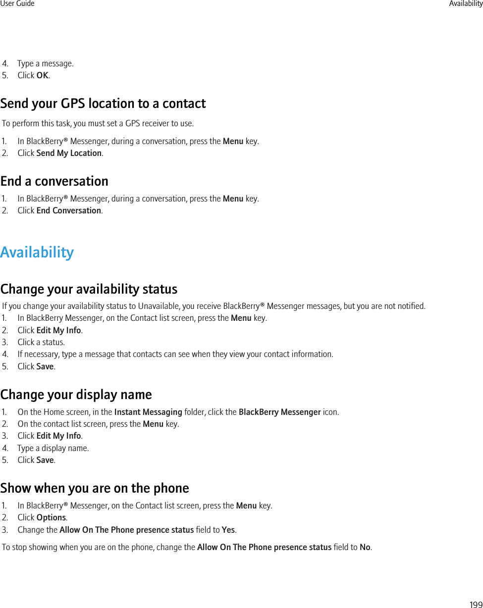 4. Type a message.5. Click OK.Send your GPS location to a contactTo perform this task, you must set a GPS receiver to use.1. In BlackBerry® Messenger, during a conversation, press the Menu key.2. Click Send My Location.End a conversation1. In BlackBerry® Messenger, during a conversation, press the Menu key.2. Click End Conversation.AvailabilityChange your availability statusIf you change your availability status to Unavailable, you receive BlackBerry® Messenger messages, but you are not notified.1. In BlackBerry Messenger, on the Contact list screen, press the Menu key.2. Click Edit My Info.3. Click a status.4. If necessary, type a message that contacts can see when they view your contact information.5. Click Save.Change your display name1. On the Home screen, in the Instant Messaging folder, click the BlackBerry Messenger icon.2. On the contact list screen, press the Menu key.3. Click Edit My Info.4. Type a display name.5. Click Save.Show when you are on the phone1. In BlackBerry® Messenger, on the Contact list screen, press the Menu key.2. Click Options.3. Change the Allow On The Phone presence status field to Yes.To stop showing when you are on the phone, change the Allow On The Phone presence status field to No.User Guide Availability199