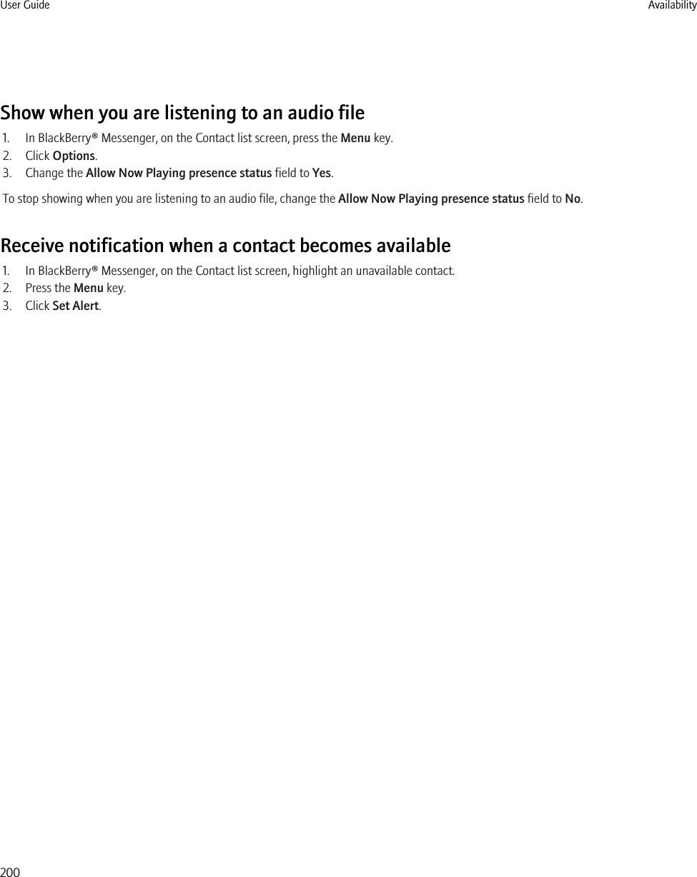 Show when you are listening to an audio file1. In BlackBerry® Messenger, on the Contact list screen, press the Menu key.2. Click Options.3. Change the Allow Now Playing presence status field to Yes.To stop showing when you are listening to an audio file, change the Allow Now Playing presence status field to No.Receive notification when a contact becomes available1. In BlackBerry® Messenger, on the Contact list screen, highlight an unavailable contact.2. Press the Menu key.3. Click Set Alert.User Guide Availability200