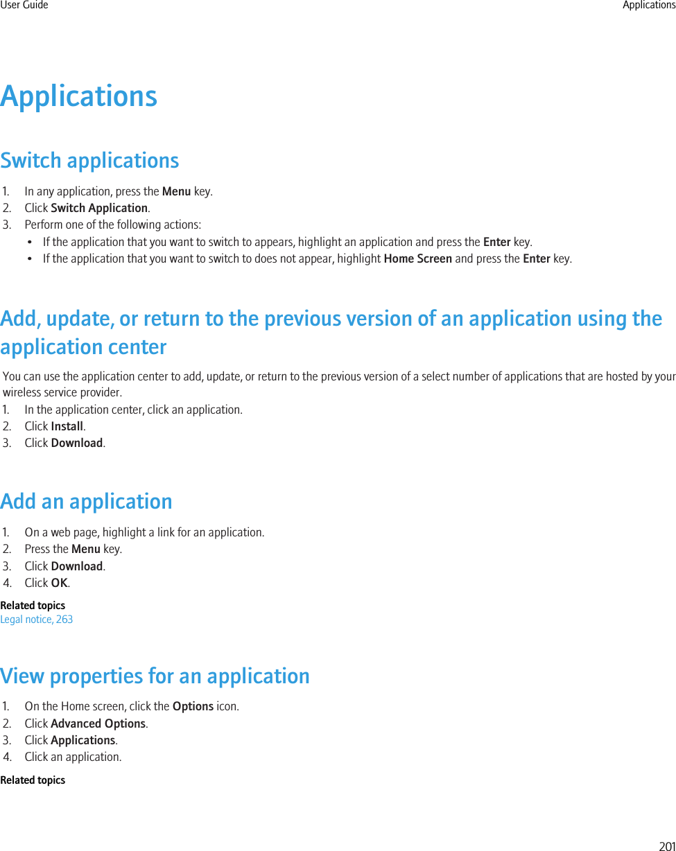 ApplicationsSwitch applications1. In any application, press the Menu key.2. Click Switch Application.3. Perform one of the following actions:• If the application that you want to switch to appears, highlight an application and press the Enter key.• If the application that you want to switch to does not appear, highlight Home Screen and press the Enter key.Add, update, or return to the previous version of an application using theapplication centerYou can use the application center to add, update, or return to the previous version of a select number of applications that are hosted by yourwireless service provider.1. In the application center, click an application.2. Click Install.3. Click Download.Add an application1. On a web page, highlight a link for an application.2. Press the Menu key.3. Click Download.4. Click OK.Related topicsLegal notice, 263View properties for an application1. On the Home screen, click the Options icon.2. Click Advanced Options.3. Click Applications.4. Click an application.Related topicsUser Guide Applications201