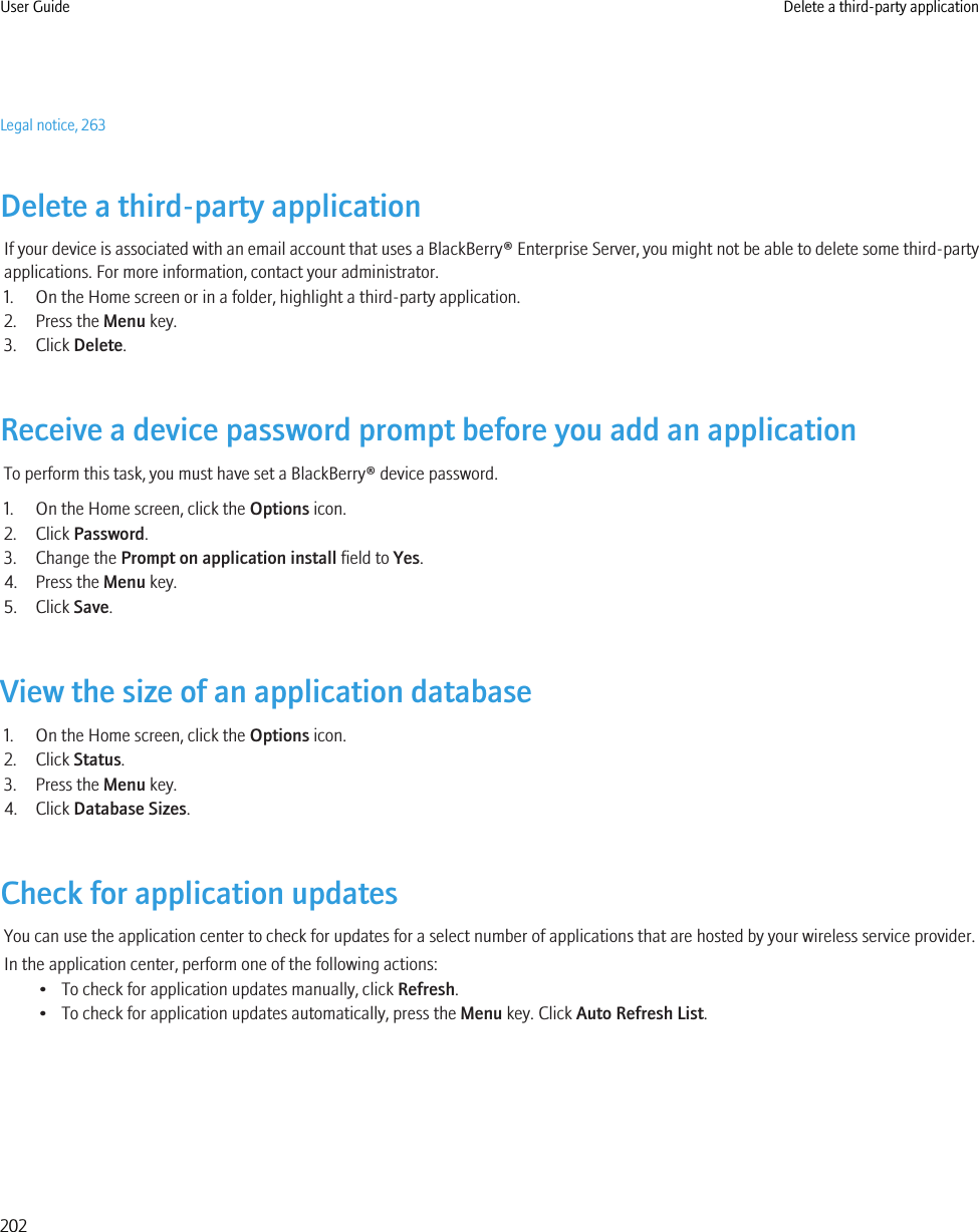 Legal notice, 263Delete a third-party applicationIf your device is associated with an email account that uses a BlackBerry® Enterprise Server, you might not be able to delete some third-partyapplications. For more information, contact your administrator.1. On the Home screen or in a folder, highlight a third-party application.2. Press the Menu key.3. Click Delete.Receive a device password prompt before you add an applicationTo perform this task, you must have set a BlackBerry® device password.1. On the Home screen, click the Options icon.2. Click Password.3. Change the Prompt on application install field to Yes.4. Press the Menu key.5. Click Save.View the size of an application database1. On the Home screen, click the Options icon.2. Click Status.3. Press the Menu key.4. Click Database Sizes.Check for application updatesYou can use the application center to check for updates for a select number of applications that are hosted by your wireless service provider.In the application center, perform one of the following actions:• To check for application updates manually, click Refresh.• To check for application updates automatically, press the Menu key. Click Auto Refresh List.User Guide Delete a third-party application202