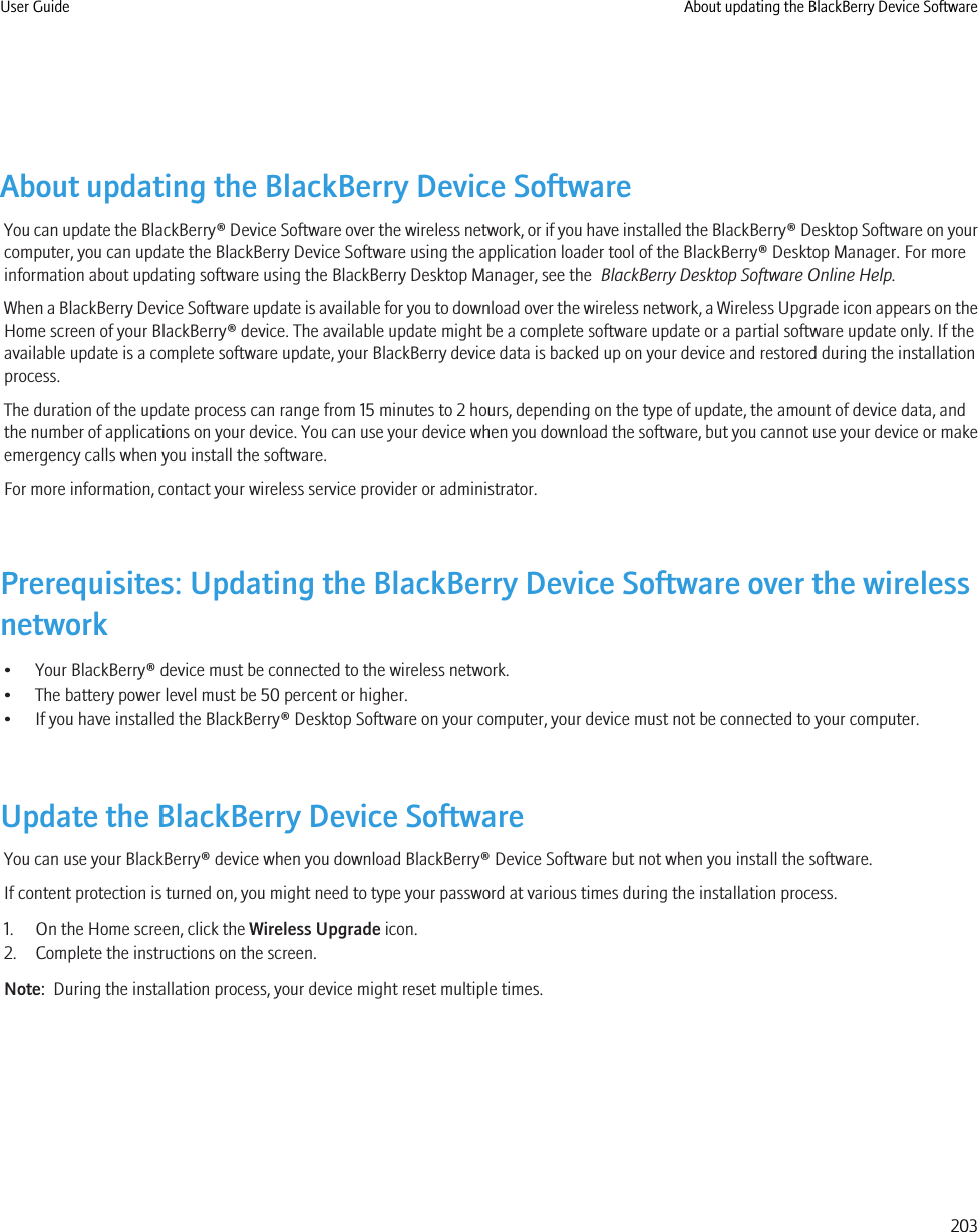 About updating the BlackBerry Device SoftwareYou can update the BlackBerry® Device Software over the wireless network, or if you have installed the BlackBerry® Desktop Software on yourcomputer, you can update the BlackBerry Device Software using the application loader tool of the BlackBerry® Desktop Manager. For moreinformation about updating software using the BlackBerry Desktop Manager, see the  BlackBerry Desktop Software Online Help.When a BlackBerry Device Software update is available for you to download over the wireless network, a Wireless Upgrade icon appears on theHome screen of your BlackBerry® device. The available update might be a complete software update or a partial software update only. If theavailable update is a complete software update, your BlackBerry device data is backed up on your device and restored during the installationprocess.The duration of the update process can range from 15 minutes to 2 hours, depending on the type of update, the amount of device data, andthe number of applications on your device. You can use your device when you download the software, but you cannot use your device or makeemergency calls when you install the software.For more information, contact your wireless service provider or administrator.Prerequisites: Updating the BlackBerry Device Software over the wirelessnetwork• Your BlackBerry® device must be connected to the wireless network.• The battery power level must be 50 percent or higher.• If you have installed the BlackBerry® Desktop Software on your computer, your device must not be connected to your computer.Update the BlackBerry Device SoftwareYou can use your BlackBerry® device when you download BlackBerry® Device Software but not when you install the software.If content protection is turned on, you might need to type your password at various times during the installation process.1. On the Home screen, click the Wireless Upgrade icon.2. Complete the instructions on the screen.Note:  During the installation process, your device might reset multiple times.User Guide About updating the BlackBerry Device Software203