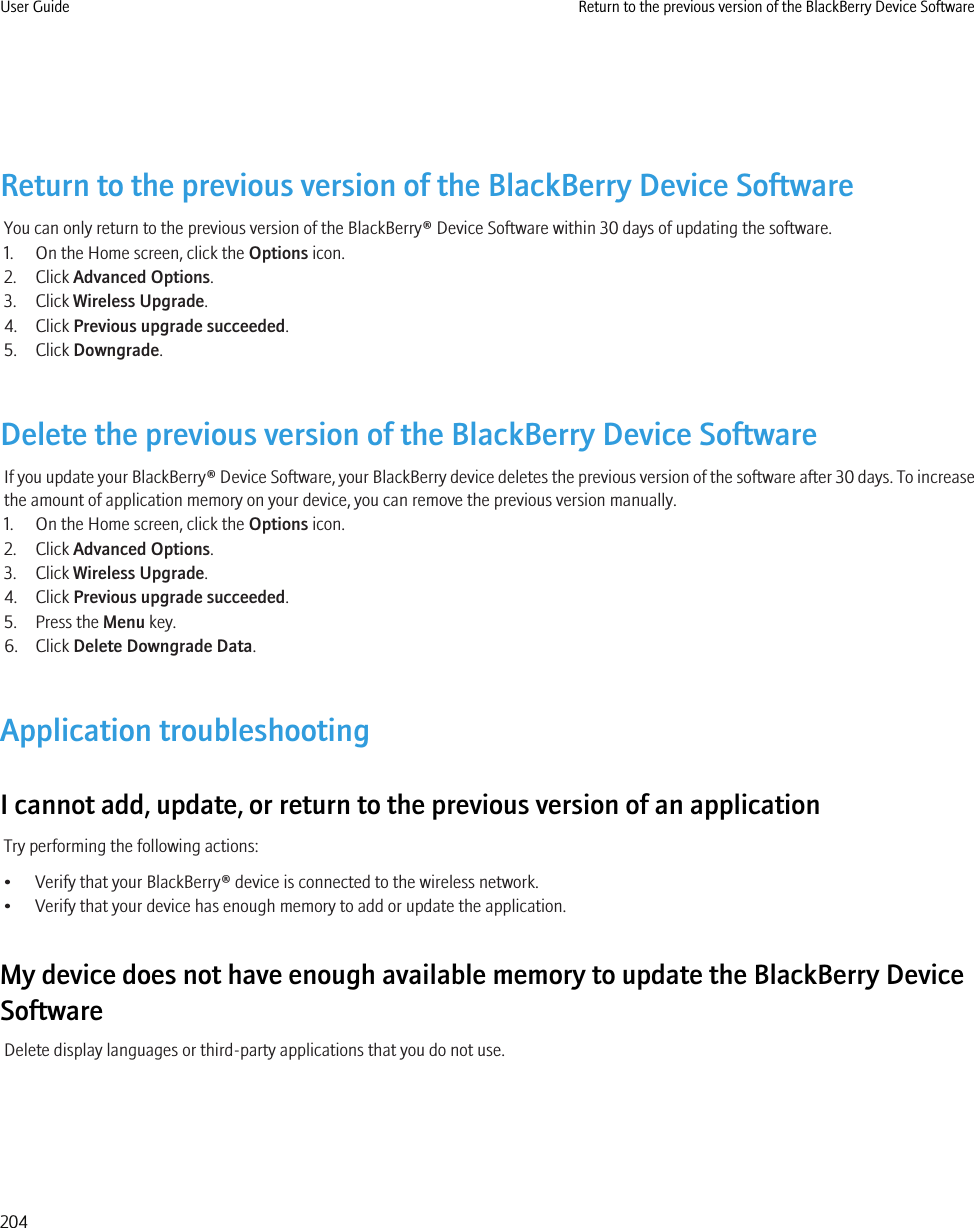 Return to the previous version of the BlackBerry Device SoftwareYou can only return to the previous version of the BlackBerry® Device Software within 30 days of updating the software.1. On the Home screen, click the Options icon.2. Click Advanced Options.3. Click Wireless Upgrade.4. Click Previous upgrade succeeded.5. Click Downgrade.Delete the previous version of the BlackBerry Device SoftwareIf you update your BlackBerry® Device Software, your BlackBerry device deletes the previous version of the software after 30 days. To increasethe amount of application memory on your device, you can remove the previous version manually.1. On the Home screen, click the Options icon.2. Click Advanced Options.3. Click Wireless Upgrade.4. Click Previous upgrade succeeded.5. Press the Menu key.6. Click Delete Downgrade Data.Application troubleshootingI cannot add, update, or return to the previous version of an applicationTry performing the following actions:• Verify that your BlackBerry® device is connected to the wireless network.• Verify that your device has enough memory to add or update the application.My device does not have enough available memory to update the BlackBerry DeviceSoftwareDelete display languages or third-party applications that you do not use.User Guide Return to the previous version of the BlackBerry Device Software204