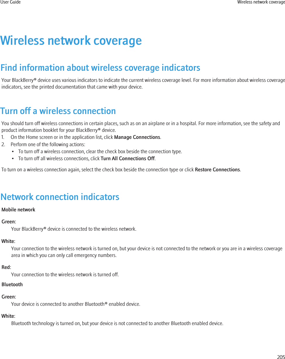 Wireless network coverageFind information about wireless coverage indicatorsYour BlackBerry® device uses various indicators to indicate the current wireless coverage level. For more information about wireless coverageindicators, see the printed documentation that came with your device.Turn off a wireless connectionYou should turn off wireless connections in certain places, such as on an airplane or in a hospital. For more information, see the safety andproduct information booklet for your BlackBerry® device.1. On the Home screen or in the application list, click Manage Connections.2. Perform one of the following actions:• To turn off a wireless connection, clear the check box beside the connection type.• To turn off all wireless connections, click Turn All Connections Off.To turn on a wireless connection again, select the check box beside the connection type or click Restore Connections.Network connection indicatorsMobile networkGreen:Your BlackBerry® device is connected to the wireless network.White:Your connection to the wireless network is turned on, but your device is not connected to the network or you are in a wireless coveragearea in which you can only call emergency numbers.Red:Your connection to the wireless network is turned off.BluetoothGreen:Your device is connected to another Bluetooth® enabled device.White:Bluetooth technology is turned on, but your device is not connected to another Bluetooth enabled device.User Guide Wireless network coverage205