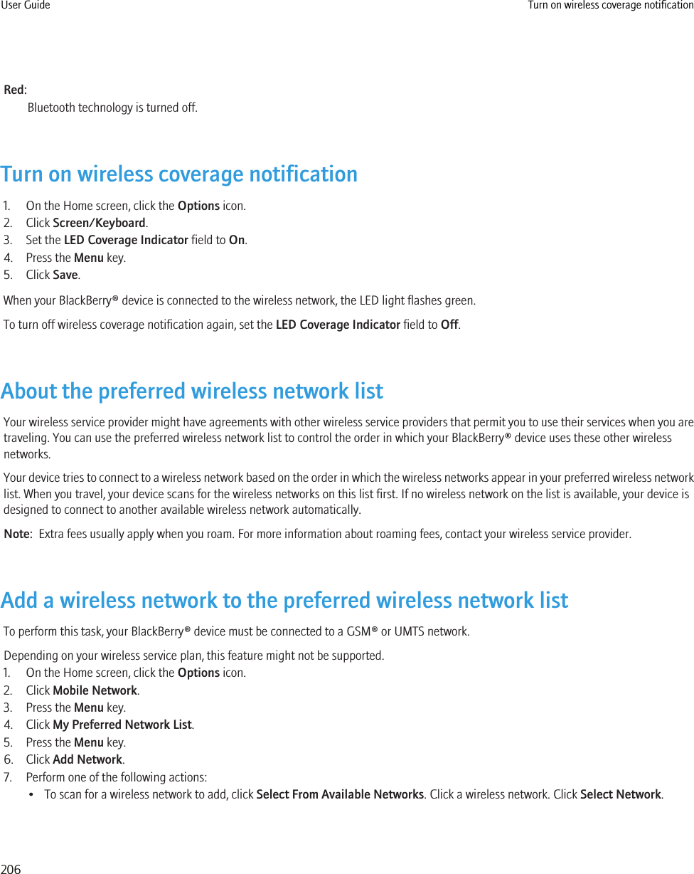 Red:Bluetooth technology is turned off.Turn on wireless coverage notification1. On the Home screen, click the Options icon.2. Click Screen/Keyboard.3. Set the LED Coverage Indicator field to On.4. Press the Menu key.5. Click Save.When your BlackBerry® device is connected to the wireless network, the LED light flashes green.To turn off wireless coverage notification again, set the LED Coverage Indicator field to Off.About the preferred wireless network listYour wireless service provider might have agreements with other wireless service providers that permit you to use their services when you aretraveling. You can use the preferred wireless network list to control the order in which your BlackBerry® device uses these other wirelessnetworks.Your device tries to connect to a wireless network based on the order in which the wireless networks appear in your preferred wireless networklist. When you travel, your device scans for the wireless networks on this list first. If no wireless network on the list is available, your device isdesigned to connect to another available wireless network automatically.Note:  Extra fees usually apply when you roam. For more information about roaming fees, contact your wireless service provider.Add a wireless network to the preferred wireless network listTo perform this task, your BlackBerry® device must be connected to a GSM® or UMTS network.Depending on your wireless service plan, this feature might not be supported.1. On the Home screen, click the Options icon.2. Click Mobile Network.3. Press the Menu key.4. Click My Preferred Network List.5. Press the Menu key.6. Click Add Network.7. Perform one of the following actions:• To scan for a wireless network to add, click Select From Available Networks. Click a wireless network. Click Select Network.User Guide Turn on wireless coverage notification206