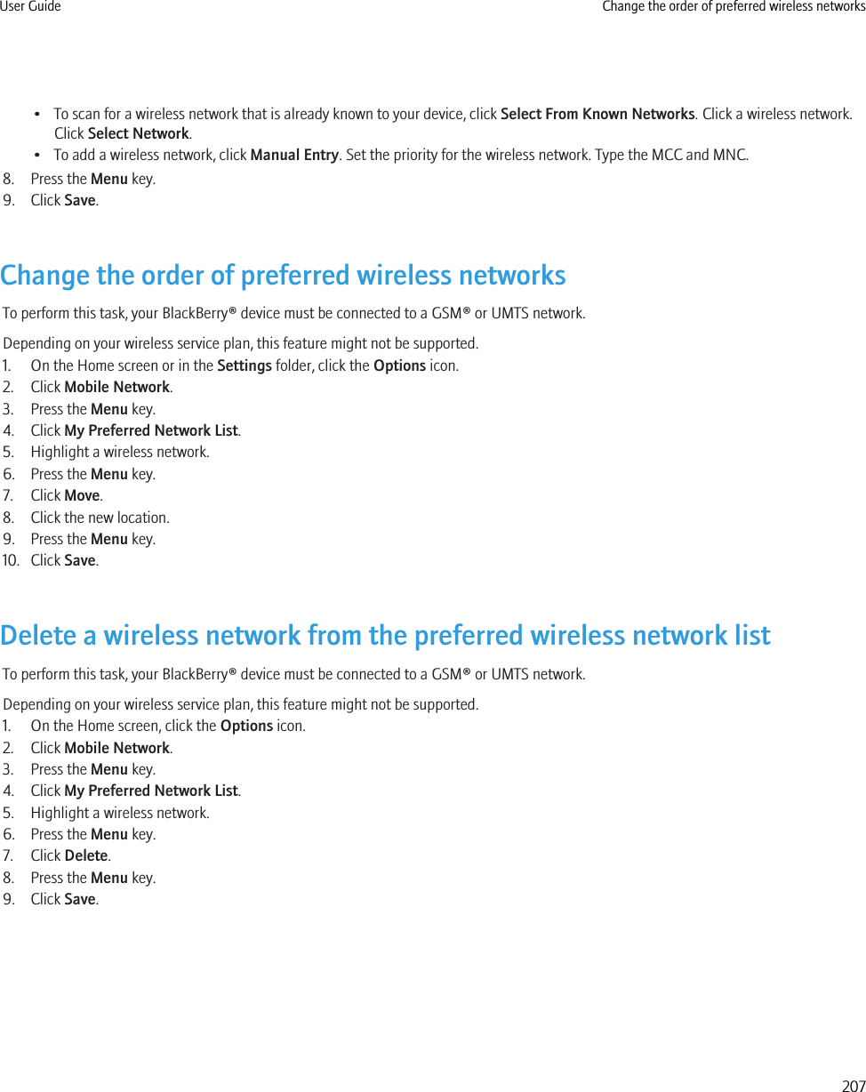 • To scan for a wireless network that is already known to your device, click Select From Known Networks. Click a wireless network.Click Select Network.• To add a wireless network, click Manual Entry. Set the priority for the wireless network. Type the MCC and MNC.8. Press the Menu key.9. Click Save.Change the order of preferred wireless networksTo perform this task, your BlackBerry® device must be connected to a GSM® or UMTS network.Depending on your wireless service plan, this feature might not be supported.1. On the Home screen or in the Settings folder, click the Options icon.2. Click Mobile Network.3. Press the Menu key.4. Click My Preferred Network List.5. Highlight a wireless network.6. Press the Menu key.7. Click Move.8. Click the new location.9. Press the Menu key.10. Click Save.Delete a wireless network from the preferred wireless network listTo perform this task, your BlackBerry® device must be connected to a GSM® or UMTS network.Depending on your wireless service plan, this feature might not be supported.1. On the Home screen, click the Options icon.2. Click Mobile Network.3. Press the Menu key.4. Click My Preferred Network List.5. Highlight a wireless network.6. Press the Menu key.7. Click Delete.8. Press the Menu key.9. Click Save.User Guide Change the order of preferred wireless networks207