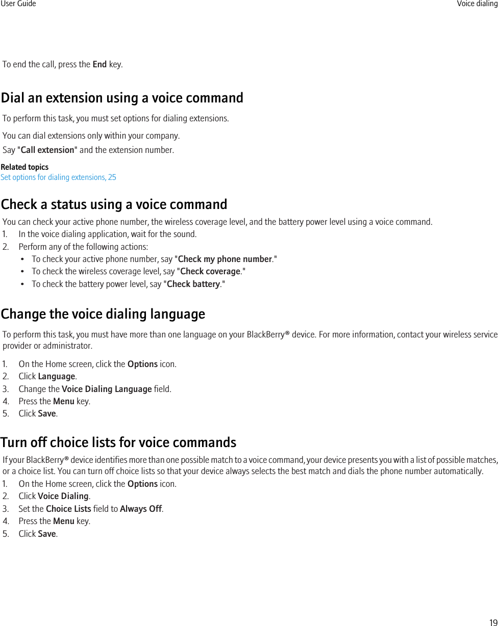 To end the call, press the End key.Dial an extension using a voice commandTo perform this task, you must set options for dialing extensions.You can dial extensions only within your company.Say &quot;Call extension&quot; and the extension number.Related topicsSet options for dialing extensions, 25Check a status using a voice commandYou can check your active phone number, the wireless coverage level, and the battery power level using a voice command.1. In the voice dialing application, wait for the sound.2. Perform any of the following actions:• To check your active phone number, say &quot;Check my phone number.&quot;• To check the wireless coverage level, say &quot;Check coverage.&quot;• To check the battery power level, say &quot;Check battery.&quot;Change the voice dialing languageTo perform this task, you must have more than one language on your BlackBerry® device. For more information, contact your wireless serviceprovider or administrator.1. On the Home screen, click the Options icon.2. Click Language.3. Change the Voice Dialing Language field.4. Press the Menu key.5. Click Save.Turn off choice lists for voice commandsIf your BlackBerry® device identifies more than one possible match to a voice command, your device presents you with a list of possible matches,or a choice list. You can turn off choice lists so that your device always selects the best match and dials the phone number automatically.1. On the Home screen, click the Options icon.2. Click Voice Dialing.3. Set the Choice Lists field to Always Off.4. Press the Menu key.5. Click Save.User Guide Voice dialing19