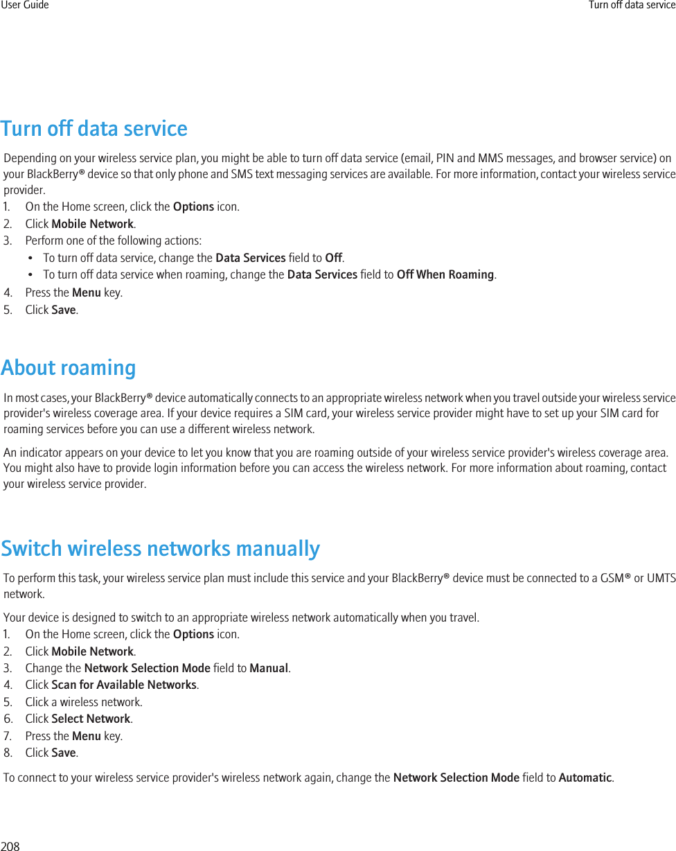 Turn off data serviceDepending on your wireless service plan, you might be able to turn off data service (email, PIN and MMS messages, and browser service) onyour BlackBerry® device so that only phone and SMS text messaging services are available. For more information, contact your wireless serviceprovider.1. On the Home screen, click the Options icon.2. Click Mobile Network.3. Perform one of the following actions:• To turn off data service, change the Data Services field to Off.• To turn off data service when roaming, change the Data Services field to Off When Roaming.4. Press the Menu key.5. Click Save.About roamingIn most cases, your BlackBerry® device automatically connects to an appropriate wireless network when you travel outside your wireless serviceprovider&apos;s wireless coverage area. If your device requires a SIM card, your wireless service provider might have to set up your SIM card forroaming services before you can use a different wireless network.An indicator appears on your device to let you know that you are roaming outside of your wireless service provider&apos;s wireless coverage area.You might also have to provide login information before you can access the wireless network. For more information about roaming, contactyour wireless service provider.Switch wireless networks manuallyTo perform this task, your wireless service plan must include this service and your BlackBerry® device must be connected to a GSM® or UMTSnetwork.Your device is designed to switch to an appropriate wireless network automatically when you travel.1. On the Home screen, click the Options icon.2. Click Mobile Network.3. Change the Network Selection Mode field to Manual.4. Click Scan for Available Networks.5. Click a wireless network.6. Click Select Network.7. Press the Menu key.8. Click Save.To connect to your wireless service provider&apos;s wireless network again, change the Network Selection Mode field to Automatic.User Guide Turn off data service208