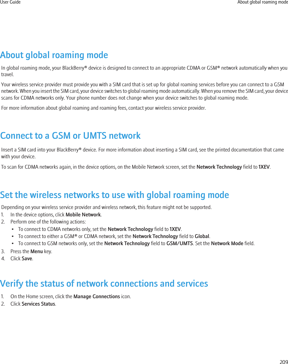 About global roaming modeIn global roaming mode, your BlackBerry® device is designed to connect to an appropriate CDMA or GSM® network automatically when youtravel.Your wireless service provider must provide you with a SIM card that is set up for global roaming services before you can connect to a GSMnetwork. When you insert the SIM card, your device switches to global roaming mode automatically. When you remove the SIM card, your devicescans for CDMA networks only. Your phone number does not change when your device switches to global roaming mode.For more information about global roaming and roaming fees, contact your wireless service provider.Connect to a GSM or UMTS networkInsert a SIM card into your BlackBerry® device. For more information about inserting a SIM card, see the printed documentation that camewith your device.To scan for CDMA networks again, in the device options, on the Mobile Network screen, set the Network Technology field to 1XEV.Set the wireless networks to use with global roaming modeDepending on your wireless service provider and wireless network, this feature might not be supported.1. In the device options, click Mobile Network.2. Perform one of the following actions:• To connect to CDMA networks only, set the Network Technology field to 1XEV.• To connect to either a GSM® or CDMA network, set the Network Technology field to Global.• To connect to GSM networks only, set the Network Technology field to GSM/UMTS. Set the Network Mode field.3. Press the Menu key.4. Click Save.Verify the status of network connections and services1. On the Home screen, click the Manage Connections icon.2. Click Services Status.User Guide About global roaming mode209