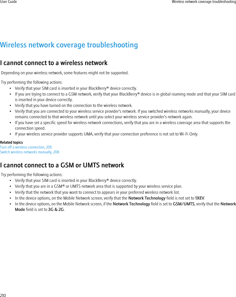 Wireless network coverage troubleshootingI cannot connect to a wireless networkDepending on your wireless network, some features might not be supported.Try performing the following actions:• Verify that your SIM card is inserted in your BlackBerry® device correctly.• If you are trying to connect to a GSM network, verify that your BlackBerry® device is in global roaming mode and that your SIM cardis inserted in your device correctly.• Verify that you have turned on the connection to the wireless network.• Verify that you are connected to your wireless service provider&apos;s network. If you switched wireless networks manually, your deviceremains connected to that wireless network until you select your wireless service provider&apos;s network again.• If you have set a specific speed for wireless network connections, verify that you are in a wireless coverage area that supports theconnection speed.• If your wireless service provider supports UMA, verify that your connection preference is not set to Wi-Fi Only.Related topicsTurn off a wireless connection, 205Switch wireless networks manually, 208I cannot connect to a GSM or UMTS networkTry performing the following actions:• Verify that your SIM card is inserted in your BlackBerry® device correctly.• Verify that you are in a GSM® or UMTS network area that is supported by your wireless service plan.• Verify that the network that you want to connect to appears in your preferred wireless network list.• In the device options, on the Mobile Network screen, verify that the Network Technology field is not set to 1XEV.•In the device options, on the Mobile Network screen, if the Network Technology field is set to GSM/UMTS, verify that the NetworkMode field is set to 3G &amp; 2G.User Guide Wireless network coverage troubleshooting210