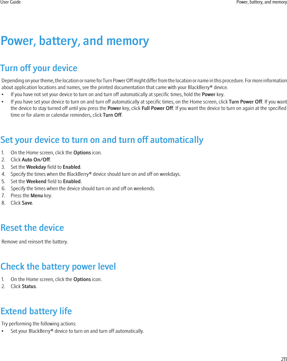 Power, battery, and memoryTurn off your deviceDepending on your theme, the location or name for Turn Power Off might differ from the location or name in this procedure. For more informationabout application locations and names, see the printed documentation that came with your BlackBerry® device.• If you have not set your device to turn on and turn off automatically at specific times, hold the Power key.•If you have set your device to turn on and turn off automatically at specific times, on the Home screen, click Turn Power Off. If you wantthe device to stay turned off until you press the Power key, click Full Power Off. If you want the device to turn on again at the specifiedtime or for alarm or calendar reminders, click Turn Off.Set your device to turn on and turn off automatically1. On the Home screen, click the Options icon.2. Click Auto On/Off.3. Set the Weekday field to Enabled.4. Specify the times when the BlackBerry® device should turn on and off on weekdays.5. Set the Weekend field to Enabled.6. Specify the times when the device should turn on and off on weekends.7. Press the Menu key.8. Click Save.Reset the deviceRemove and reinsert the battery.Check the battery power level1. On the Home screen, click the Options icon.2. Click Status.Extend battery lifeTry performing the following actions:• Set your BlackBerry® device to turn on and turn off automatically.User Guide Power, battery, and memory211