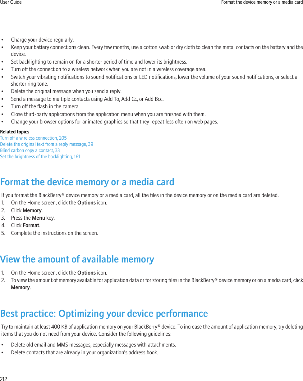 • Charge your device regularly.•Keep your battery connections clean. Every few months, use a cotton swab or dry cloth to clean the metal contacts on the battery and thedevice.• Set backlighting to remain on for a shorter period of time and lower its brightness.• Turn off the connection to a wireless network when you are not in a wireless coverage area.• Switch your vibrating notifications to sound notifications or LED notifications, lower the volume of your sound notifications, or select ashorter ring tone.• Delete the original message when you send a reply.• Send a message to multiple contacts using Add To, Add Cc, or Add Bcc.• Turn off the flash in the camera.• Close third-party applications from the application menu when you are finished with them.• Change your browser options for animated graphics so that they repeat less often on web pages.Related topicsTurn off a wireless connection, 205Delete the original text from a reply message, 39Blind carbon copy a contact, 33Set the brightness of the backlighting, 161Format the device memory or a media cardIf you format the BlackBerry® device memory or a media card, all the files in the device memory or on the media card are deleted.1. On the Home screen, click the Options icon.2. Click Memory.3. Press the Menu key.4. Click Format.5. Complete the instructions on the screen.View the amount of available memory1. On the Home screen, click the Options icon.2. To view the amount of memory available for application data or for storing files in the BlackBerry® device memory or on a media card, clickMemory.Best practice: Optimizing your device performanceTry to maintain at least 400 KB of application memory on your BlackBerry® device. To increase the amount of application memory, try deletingitems that you do not need from your device. Consider the following guidelines:• Delete old email and MMS messages, especially messages with attachments.• Delete contacts that are already in your organization&apos;s address book.User Guide Format the device memory or a media card212