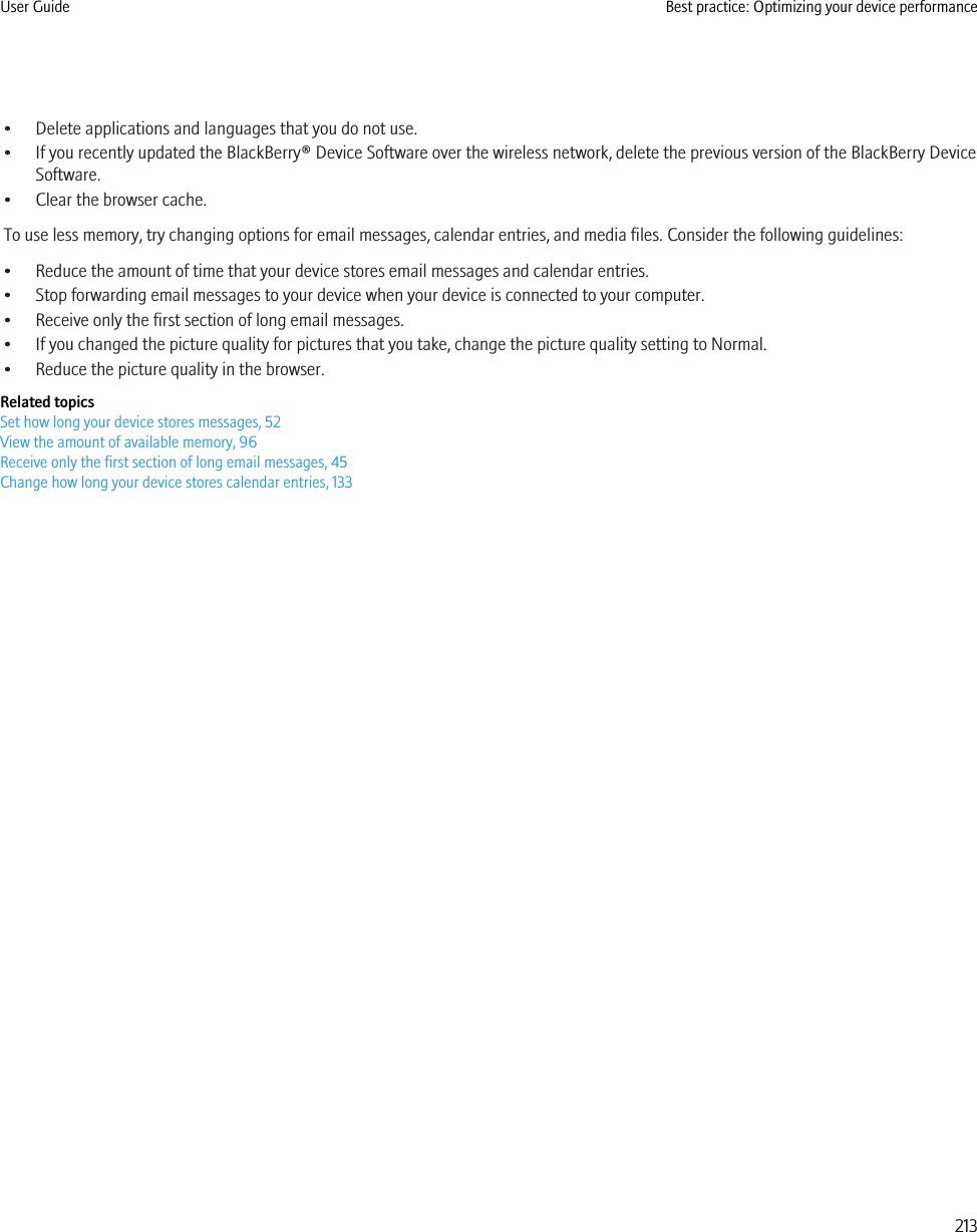 • Delete applications and languages that you do not use.• If you recently updated the BlackBerry® Device Software over the wireless network, delete the previous version of the BlackBerry DeviceSoftware.• Clear the browser cache.To use less memory, try changing options for email messages, calendar entries, and media files. Consider the following guidelines:• Reduce the amount of time that your device stores email messages and calendar entries.• Stop forwarding email messages to your device when your device is connected to your computer.• Receive only the first section of long email messages.• If you changed the picture quality for pictures that you take, change the picture quality setting to Normal.• Reduce the picture quality in the browser.Related topicsSet how long your device stores messages, 52View the amount of available memory, 96Receive only the first section of long email messages, 45Change how long your device stores calendar entries, 133User Guide Best practice: Optimizing your device performance213