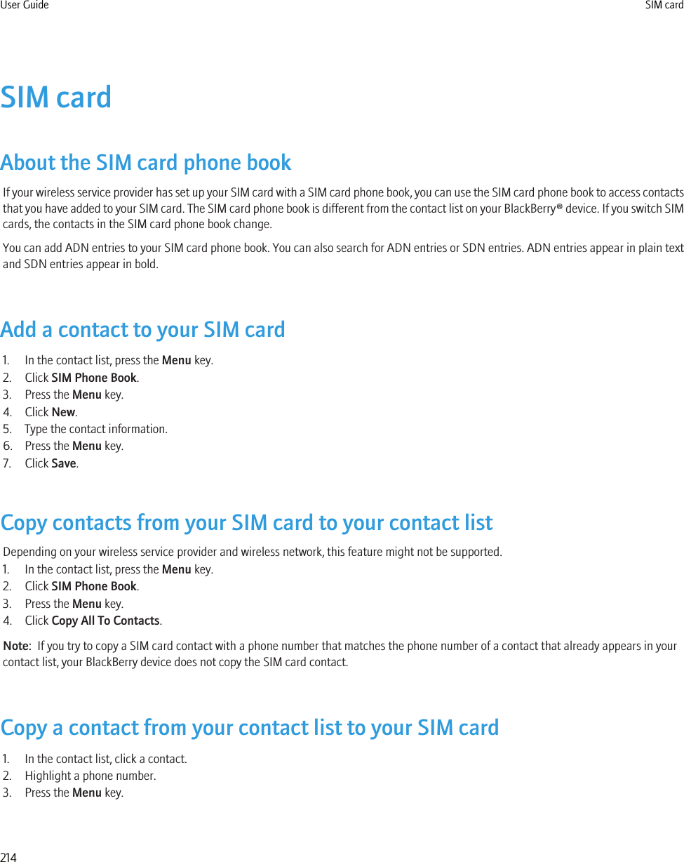 SIM cardAbout the SIM card phone bookIf your wireless service provider has set up your SIM card with a SIM card phone book, you can use the SIM card phone book to access contactsthat you have added to your SIM card. The SIM card phone book is different from the contact list on your BlackBerry® device. If you switch SIMcards, the contacts in the SIM card phone book change.You can add ADN entries to your SIM card phone book. You can also search for ADN entries or SDN entries. ADN entries appear in plain textand SDN entries appear in bold.Add a contact to your SIM card1. In the contact list, press the Menu key.2. Click SIM Phone Book.3. Press the Menu key.4. Click New.5. Type the contact information.6. Press the Menu key.7. Click Save.Copy contacts from your SIM card to your contact listDepending on your wireless service provider and wireless network, this feature might not be supported.1. In the contact list, press the Menu key.2. Click SIM Phone Book.3. Press the Menu key.4. Click Copy All To Contacts.Note:  If you try to copy a SIM card contact with a phone number that matches the phone number of a contact that already appears in yourcontact list, your BlackBerry device does not copy the SIM card contact.Copy a contact from your contact list to your SIM card1. In the contact list, click a contact.2. Highlight a phone number.3. Press the Menu key.User Guide SIM card214