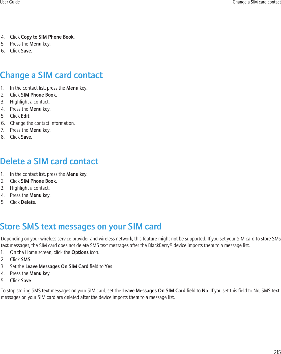 4. Click Copy to SIM Phone Book.5. Press the Menu key.6. Click Save.Change a SIM card contact1. In the contact list, press the Menu key.2. Click SIM Phone Book.3. Highlight a contact.4. Press the Menu key.5. Click Edit.6. Change the contact information.7. Press the Menu key.8. Click Save.Delete a SIM card contact1. In the contact list, press the Menu key.2. Click SIM Phone Book.3. Highlight a contact.4. Press the Menu key.5. Click Delete.Store SMS text messages on your SIM cardDepending on your wireless service provider and wireless network, this feature might not be supported. If you set your SIM card to store SMStext messages, the SIM card does not delete SMS text messages after the BlackBerry® device imports them to a message list.1. On the Home screen, click the Options icon.2. Click SMS.3. Set the Leave Messages On SIM Card field to Yes.4. Press the Menu key.5. Click Save.To stop storing SMS text messages on your SIM card, set the Leave Messages On SIM Card field to No. If you set this field to No, SMS textmessages on your SIM card are deleted after the device imports them to a message list.User Guide Change a SIM card contact215