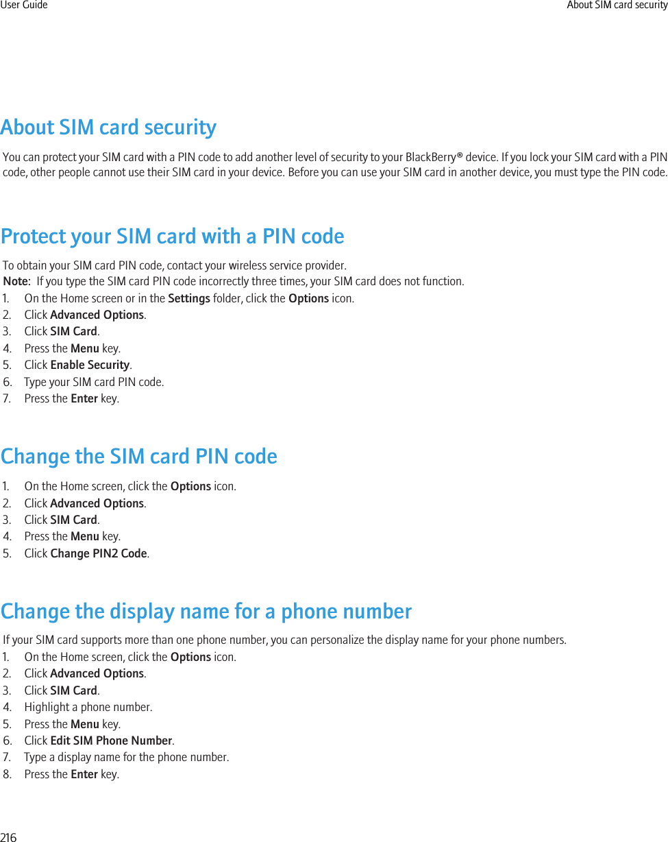 About SIM card securityYou can protect your SIM card with a PIN code to add another level of security to your BlackBerry® device. If you lock your SIM card with a PINcode, other people cannot use their SIM card in your device. Before you can use your SIM card in another device, you must type the PIN code.Protect your SIM card with a PIN codeTo obtain your SIM card PIN code, contact your wireless service provider.Note:  If you type the SIM card PIN code incorrectly three times, your SIM card does not function.1. On the Home screen or in the Settings folder, click the Options icon.2. Click Advanced Options.3. Click SIM Card.4. Press the Menu key.5. Click Enable Security.6. Type your SIM card PIN code.7. Press the Enter key.Change the SIM card PIN code1. On the Home screen, click the Options icon.2. Click Advanced Options.3. Click SIM Card.4. Press the Menu key.5. Click Change PIN2 Code.Change the display name for a phone numberIf your SIM card supports more than one phone number, you can personalize the display name for your phone numbers.1. On the Home screen, click the Options icon.2. Click Advanced Options.3. Click SIM Card.4. Highlight a phone number.5. Press the Menu key.6. Click Edit SIM Phone Number.7. Type a display name for the phone number.8. Press the Enter key.User Guide About SIM card security216