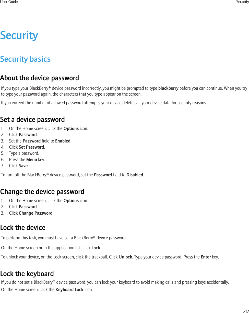 SecuritySecurity basicsAbout the device passwordIf you type your BlackBerry® device password incorrectly, you might be prompted to type blackberry before you can continue. When you tryto type your password again, the characters that you type appear on the screen.If you exceed the number of allowed password attempts, your device deletes all your device data for security reasons.Set a device password1. On the Home screen, click the Options icon.2. Click Password.3. Set the Password field to Enabled.4. Click Set Password.5. Type a password.6. Press the Menu key.7. Click Save.To turn off the BlackBerry® device password, set the Password field to Disabled.Change the device password1. On the Home screen, click the Options icon.2. Click Password.3. Click Change Password.Lock the deviceTo perform this task, you must have set a BlackBerry® device password.On the Home screen or in the application list, click Lock.To unlock your device, on the Lock screen, click the trackball. Click Unlock. Type your device password. Press the Enter key.Lock the keyboardIf you do not set a BlackBerry® device password, you can lock your keyboard to avoid making calls and pressing keys accidentally.On the Home screen, click the Keyboard Lock icon.User Guide Security217