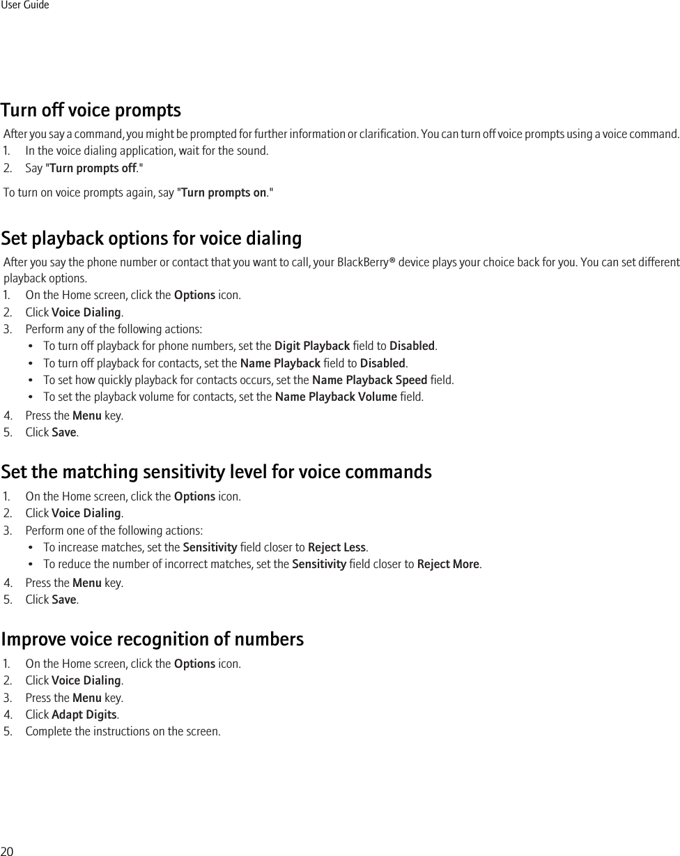 Turn off voice promptsAfter you say a command, you might be prompted for further information or clarification. You can turn off voice prompts using a voice command.1. In the voice dialing application, wait for the sound.2. Say &quot;Turn prompts off.&quot;To turn on voice prompts again, say &quot;Turn prompts on.&quot;Set playback options for voice dialingAfter you say the phone number or contact that you want to call, your BlackBerry® device plays your choice back for you. You can set differentplayback options.1. On the Home screen, click the Options icon.2. Click Voice Dialing.3. Perform any of the following actions:• To turn off playback for phone numbers, set the Digit Playback field to Disabled.• To turn off playback for contacts, set the Name Playback field to Disabled.• To set how quickly playback for contacts occurs, set the Name Playback Speed field.• To set the playback volume for contacts, set the Name Playback Volume field.4. Press the Menu key.5. Click Save.Set the matching sensitivity level for voice commands1. On the Home screen, click the Options icon.2. Click Voice Dialing.3. Perform one of the following actions:• To increase matches, set the Sensitivity field closer to Reject Less.• To reduce the number of incorrect matches, set the Sensitivity field closer to Reject More.4. Press the Menu key.5. Click Save.Improve voice recognition of numbers1. On the Home screen, click the Options icon.2. Click Voice Dialing.3. Press the Menu key.4. Click Adapt Digits.5. Complete the instructions on the screen.User Guide20