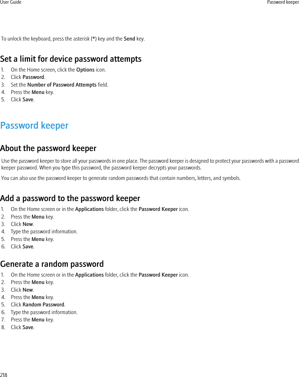 To unlock the keyboard, press the asterisk (*) key and the Send key.Set a limit for device password attempts1. On the Home screen, click the Options icon.2. Click Password.3. Set the Number of Password Attempts field.4. Press the Menu key.5. Click Save.Password keeperAbout the password keeperUse the password keeper to store all your passwords in one place. The password keeper is designed to protect your passwords with a passwordkeeper password. When you type this password, the password keeper decrypts your passwords.You can also use the password keeper to generate random passwords that contain numbers, letters, and symbols.Add a password to the password keeper1. On the Home screen or in the Applications folder, click the Password Keeper icon.2. Press the Menu key.3. Click New.4. Type the password information.5. Press the Menu key.6. Click Save.Generate a random password1. On the Home screen or in the Applications folder, click the Password Keeper icon.2. Press the Menu key.3. Click New.4. Press the Menu key.5. Click Random Password.6. Type the password information.7. Press the Menu key.8. Click Save.User Guide Password keeper218