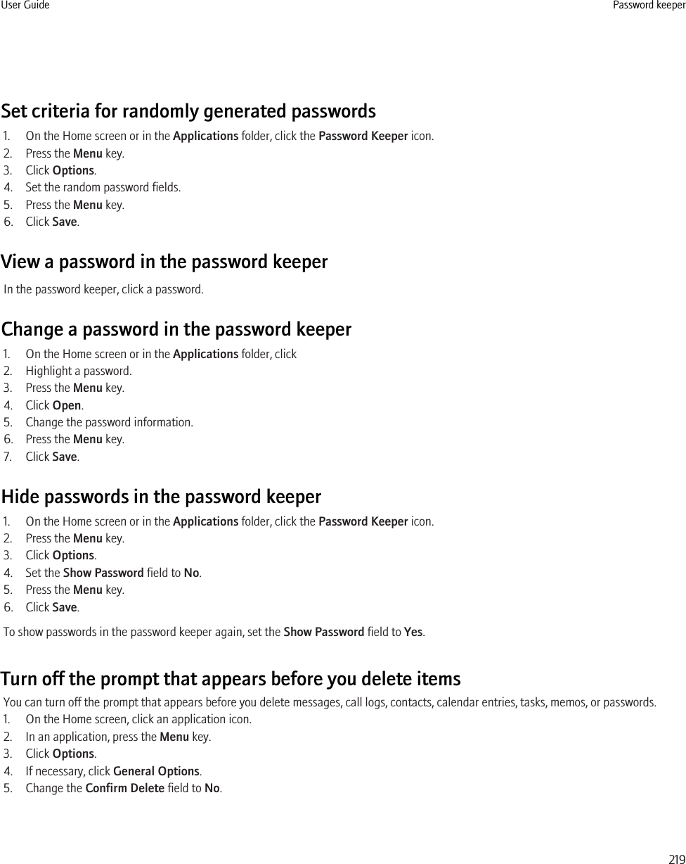 Set criteria for randomly generated passwords1. On the Home screen or in the Applications folder, click the Password Keeper icon.2. Press the Menu key.3. Click Options.4. Set the random password fields.5. Press the Menu key.6. Click Save.View a password in the password keeperIn the password keeper, click a password.Change a password in the password keeper1. On the Home screen or in the Applications folder, click2. Highlight a password.3. Press the Menu key.4. Click Open.5. Change the password information.6. Press the Menu key.7. Click Save.Hide passwords in the password keeper1. On the Home screen or in the Applications folder, click the Password Keeper icon.2. Press the Menu key.3. Click Options.4. Set the Show Password field to No.5. Press the Menu key.6. Click Save.To show passwords in the password keeper again, set the Show Password field to Yes.Turn off the prompt that appears before you delete itemsYou can turn off the prompt that appears before you delete messages, call logs, contacts, calendar entries, tasks, memos, or passwords.1. On the Home screen, click an application icon.2. In an application, press the Menu key.3. Click Options.4. If necessary, click General Options.5. Change the Confirm Delete field to No.User Guide Password keeper219
