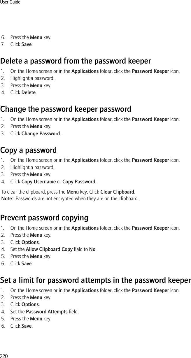 6. Press the Menu key.7. Click Save.Delete a password from the password keeper1. On the Home screen or in the Applications folder, click the Password Keeper icon.2. Highlight a password.3. Press the Menu key.4. Click Delete.Change the password keeper password1. On the Home screen or in the Applications folder, click the Password Keeper icon.2. Press the Menu key.3. Click Change Password.Copy a password1. On the Home screen or in the Applications folder, click the Password Keeper icon.2. Highlight a password.3. Press the Menu key.4. Click Copy Username or Copy Password.To clear the clipboard, press the Menu key. Click Clear Clipboard.Note:  Passwords are not encrypted when they are on the clipboard.Prevent password copying1. On the Home screen or in the Applications folder, click the Password Keeper icon.2. Press the Menu key.3. Click Options.4. Set the Allow Clipboard Copy field to No.5. Press the Menu key.6. Click Save.Set a limit for password attempts in the password keeper1. On the Home screen or in the Applications folder, click the Password Keeper icon.2. Press the Menu key.3. Click Options.4. Set the Password Attempts field.5. Press the Menu key.6. Click Save.User Guide220