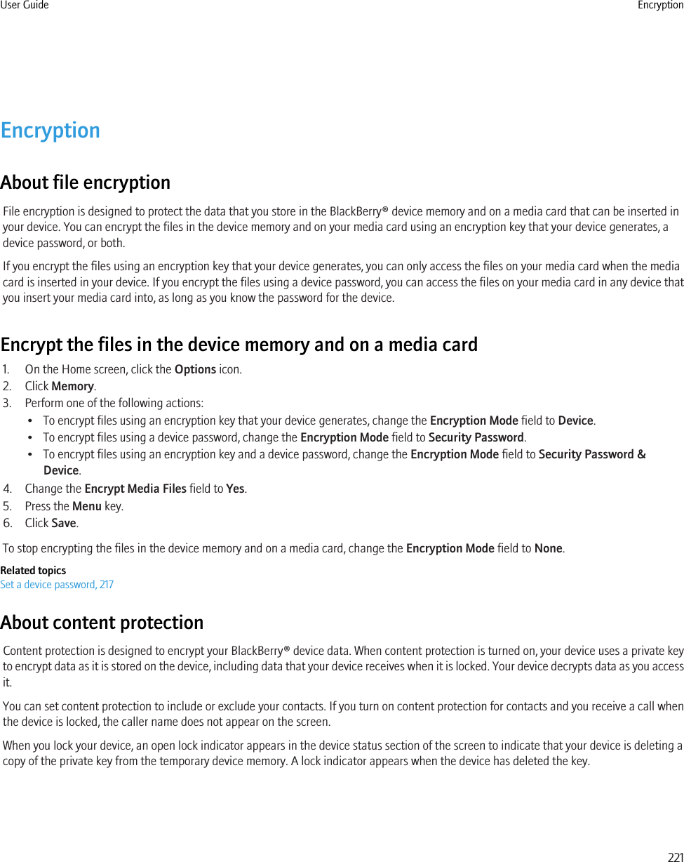 EncryptionAbout file encryptionFile encryption is designed to protect the data that you store in the BlackBerry® device memory and on a media card that can be inserted inyour device. You can encrypt the files in the device memory and on your media card using an encryption key that your device generates, adevice password, or both.If you encrypt the files using an encryption key that your device generates, you can only access the files on your media card when the mediacard is inserted in your device. If you encrypt the files using a device password, you can access the files on your media card in any device thatyou insert your media card into, as long as you know the password for the device.Encrypt the files in the device memory and on a media card1. On the Home screen, click the Options icon.2. Click Memory.3. Perform one of the following actions:• To encrypt files using an encryption key that your device generates, change the Encryption Mode field to Device.• To encrypt files using a device password, change the Encryption Mode field to Security Password.• To encrypt files using an encryption key and a device password, change the Encryption Mode field to Security Password &amp;Device.4. Change the Encrypt Media Files field to Yes.5. Press the Menu key.6. Click Save.To stop encrypting the files in the device memory and on a media card, change the Encryption Mode field to None.Related topicsSet a device password, 217About content protectionContent protection is designed to encrypt your BlackBerry® device data. When content protection is turned on, your device uses a private keyto encrypt data as it is stored on the device, including data that your device receives when it is locked. Your device decrypts data as you accessit.You can set content protection to include or exclude your contacts. If you turn on content protection for contacts and you receive a call whenthe device is locked, the caller name does not appear on the screen.When you lock your device, an open lock indicator appears in the device status section of the screen to indicate that your device is deleting acopy of the private key from the temporary device memory. A lock indicator appears when the device has deleted the key.User Guide Encryption221