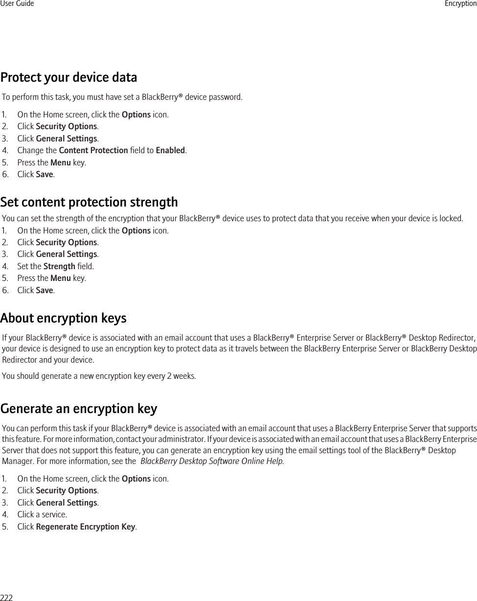 Protect your device dataTo perform this task, you must have set a BlackBerry® device password.1. On the Home screen, click the Options icon.2. Click Security Options.3. Click General Settings.4. Change the Content Protection field to Enabled.5. Press the Menu key.6. Click Save.Set content protection strengthYou can set the strength of the encryption that your BlackBerry® device uses to protect data that you receive when your device is locked.1. On the Home screen, click the Options icon.2. Click Security Options.3. Click General Settings.4. Set the Strength field.5. Press the Menu key.6. Click Save.About encryption keysIf your BlackBerry® device is associated with an email account that uses a BlackBerry® Enterprise Server or BlackBerry® Desktop Redirector,your device is designed to use an encryption key to protect data as it travels between the BlackBerry Enterprise Server or BlackBerry DesktopRedirector and your device.You should generate a new encryption key every 2 weeks.Generate an encryption keyYou can perform this task if your BlackBerry® device is associated with an email account that uses a BlackBerry Enterprise Server that supportsthis feature. For more information, contact your administrator. If your device is associated with an email account that uses a BlackBerry EnterpriseServer that does not support this feature, you can generate an encryption key using the email settings tool of the BlackBerry® DesktopManager. For more information, see the  BlackBerry Desktop Software Online Help.1. On the Home screen, click the Options icon.2. Click Security Options.3. Click General Settings.4. Click a service.5. Click Regenerate Encryption Key.User Guide Encryption222