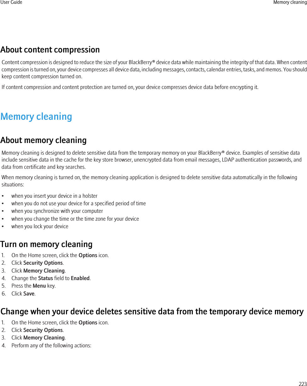 About content compressionContent compression is designed to reduce the size of your BlackBerry® device data while maintaining the integrity of that data. When contentcompression is turned on, your device compresses all device data, including messages, contacts, calendar entries, tasks, and memos. You shouldkeep content compression turned on.If content compression and content protection are turned on, your device compresses device data before encrypting it.Memory cleaningAbout memory cleaningMemory cleaning is designed to delete sensitive data from the temporary memory on your BlackBerry® device. Examples of sensitive datainclude sensitive data in the cache for the key store browser, unencrypted data from email messages, LDAP authentication passwords, anddata from certificate and key searches.When memory cleaning is turned on, the memory cleaning application is designed to delete sensitive data automatically in the followingsituations:• when you insert your device in a holster• when you do not use your device for a specified period of time• when you synchronize with your computer• when you change the time or the time zone for your device• when you lock your deviceTurn on memory cleaning1. On the Home screen, click the Options icon.2. Click Security Options.3. Click Memory Cleaning.4. Change the Status field to Enabled.5. Press the Menu key.6. Click Save.Change when your device deletes sensitive data from the temporary device memory1. On the Home screen, click the Options icon.2. Click Security Options.3. Click Memory Cleaning.4. Perform any of the following actions:User Guide Memory cleaning223