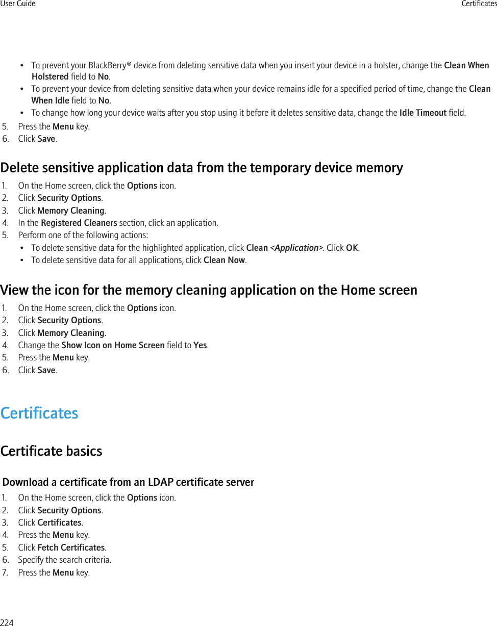 • To prevent your BlackBerry® device from deleting sensitive data when you insert your device in a holster, change the Clean WhenHolstered field to No.• To prevent your device from deleting sensitive data when your device remains idle for a specified period of time, change the CleanWhen Idle field to No.• To change how long your device waits after you stop using it before it deletes sensitive data, change the Idle Timeout field.5. Press the Menu key.6. Click Save.Delete sensitive application data from the temporary device memory1. On the Home screen, click the Options icon.2. Click Security Options.3. Click Memory Cleaning.4. In the Registered Cleaners section, click an application.5. Perform one of the following actions:• To delete sensitive data for the highlighted application, click Clean &lt;Application&gt;. Click OK.• To delete sensitive data for all applications, click Clean Now.View the icon for the memory cleaning application on the Home screen1. On the Home screen, click the Options icon.2. Click Security Options.3. Click Memory Cleaning.4. Change the Show Icon on Home Screen field to Yes.5. Press the Menu key.6. Click Save.CertificatesCertificate basicsDownload a certificate from an LDAP certificate server1. On the Home screen, click the Options icon.2. Click Security Options.3. Click Certificates.4. Press the Menu key.5. Click Fetch Certificates.6. Specify the search criteria.7. Press the Menu key.User Guide Certificates224