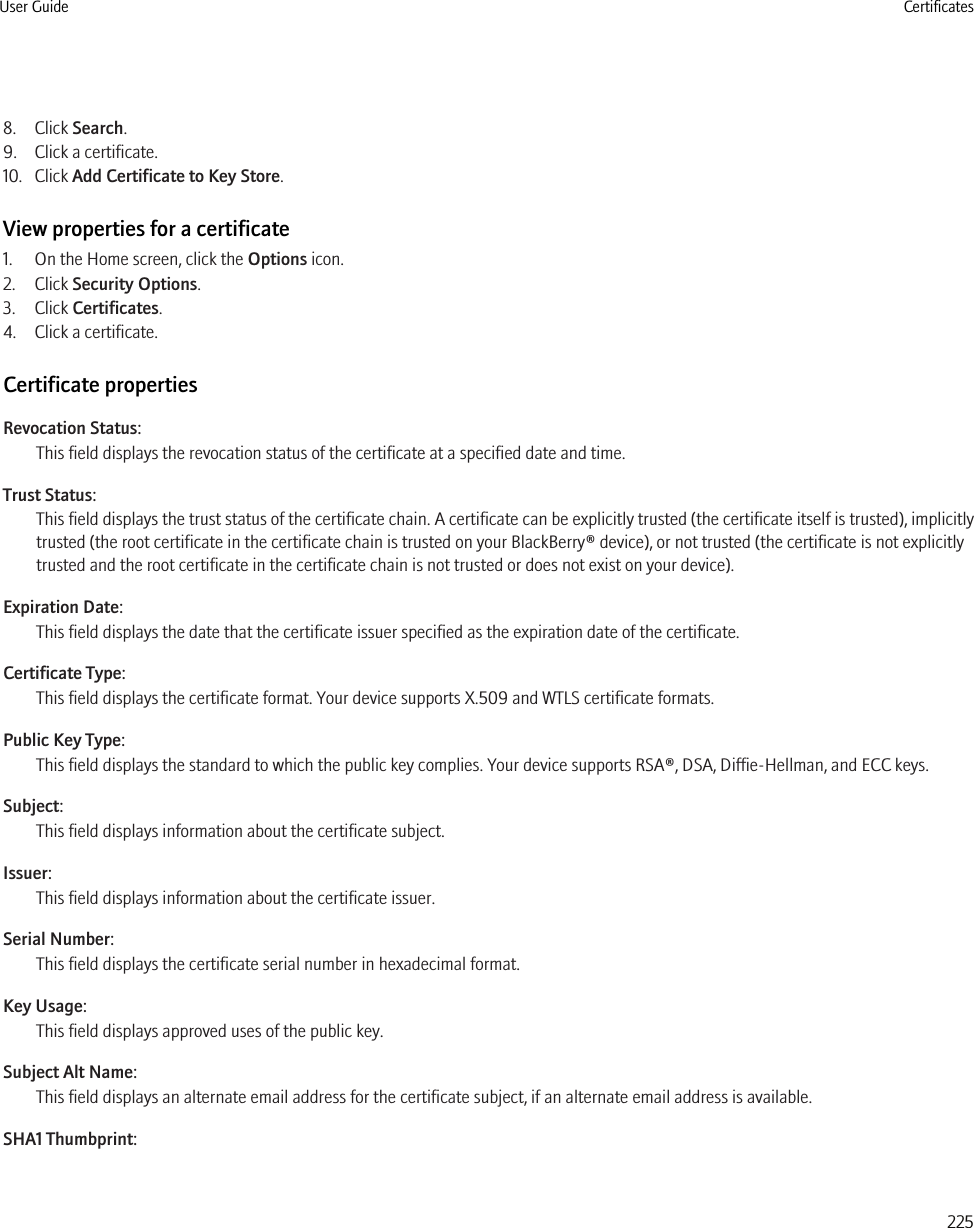 8. Click Search.9. Click a certificate.10. Click Add Certificate to Key Store.View properties for a certificate1. On the Home screen, click the Options icon.2. Click Security Options.3. Click Certificates.4. Click a certificate.Certificate propertiesRevocation Status:This field displays the revocation status of the certificate at a specified date and time.Trust Status:This field displays the trust status of the certificate chain. A certificate can be explicitly trusted (the certificate itself is trusted), implicitlytrusted (the root certificate in the certificate chain is trusted on your BlackBerry® device), or not trusted (the certificate is not explicitlytrusted and the root certificate in the certificate chain is not trusted or does not exist on your device).Expiration Date:This field displays the date that the certificate issuer specified as the expiration date of the certificate.Certificate Type:This field displays the certificate format. Your device supports X.509 and WTLS certificate formats.Public Key Type:This field displays the standard to which the public key complies. Your device supports RSA®, DSA, Diffie-Hellman, and ECC keys.Subject:This field displays information about the certificate subject.Issuer:This field displays information about the certificate issuer.Serial Number:This field displays the certificate serial number in hexadecimal format.Key Usage:This field displays approved uses of the public key.Subject Alt Name:This field displays an alternate email address for the certificate subject, if an alternate email address is available.SHA1 Thumbprint:User Guide Certificates225