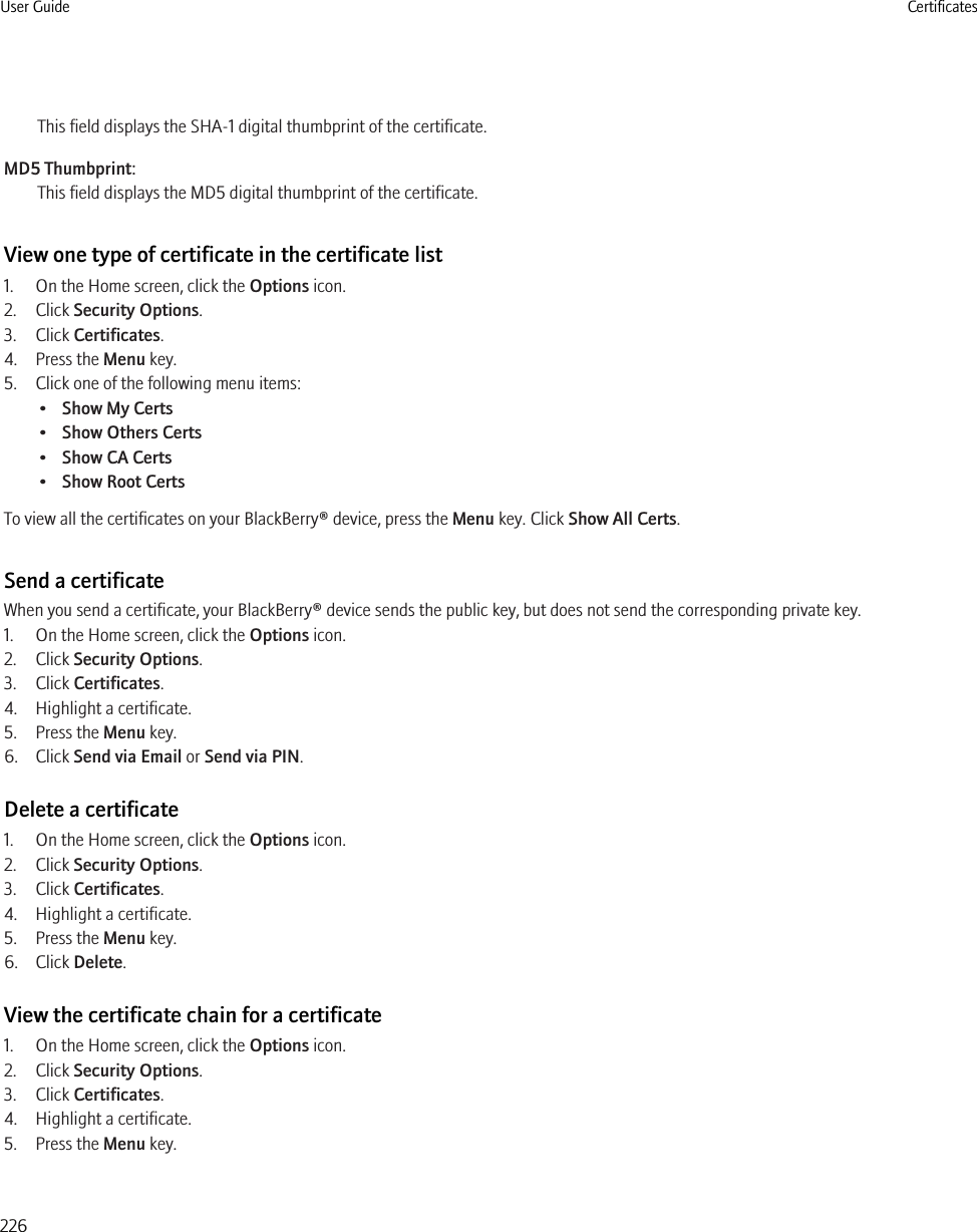 This field displays the SHA-1 digital thumbprint of the certificate.MD5 Thumbprint:This field displays the MD5 digital thumbprint of the certificate.View one type of certificate in the certificate list1. On the Home screen, click the Options icon.2. Click Security Options.3. Click Certificates.4. Press the Menu key.5. Click one of the following menu items:•Show My Certs•Show Others Certs•Show CA Certs•Show Root CertsTo view all the certificates on your BlackBerry® device, press the Menu key. Click Show All Certs.Send a certificateWhen you send a certificate, your BlackBerry® device sends the public key, but does not send the corresponding private key.1. On the Home screen, click the Options icon.2. Click Security Options.3. Click Certificates.4. Highlight a certificate.5. Press the Menu key.6. Click Send via Email or Send via PIN.Delete a certificate1. On the Home screen, click the Options icon.2. Click Security Options.3. Click Certificates.4. Highlight a certificate.5. Press the Menu key.6. Click Delete.View the certificate chain for a certificate1. On the Home screen, click the Options icon.2. Click Security Options.3. Click Certificates.4. Highlight a certificate.5. Press the Menu key.User Guide Certificates226