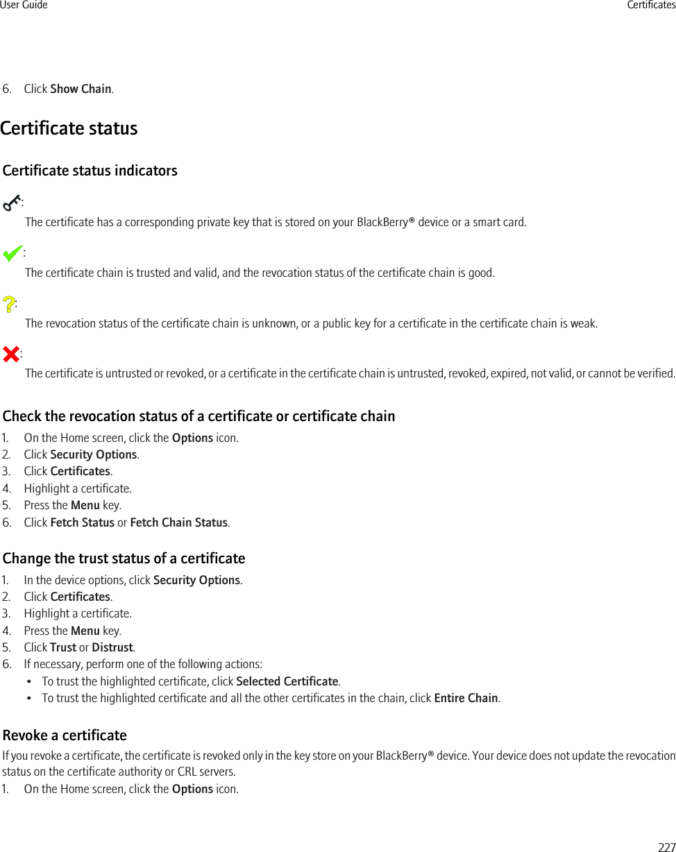 6. Click Show Chain.Certificate statusCertificate status indicators:The certificate has a corresponding private key that is stored on your BlackBerry® device or a smart card.:The certificate chain is trusted and valid, and the revocation status of the certificate chain is good.:The revocation status of the certificate chain is unknown, or a public key for a certificate in the certificate chain is weak.:The certificate is untrusted or revoked, or a certificate in the certificate chain is untrusted, revoked, expired, not valid, or cannot be verified.Check the revocation status of a certificate or certificate chain1. On the Home screen, click the Options icon.2. Click Security Options.3. Click Certificates.4. Highlight a certificate.5. Press the Menu key.6. Click Fetch Status or Fetch Chain Status.Change the trust status of a certificate1. In the device options, click Security Options.2. Click Certificates.3. Highlight a certificate.4. Press the Menu key.5. Click Trust or Distrust.6. If necessary, perform one of the following actions:• To trust the highlighted certificate, click Selected Certificate.• To trust the highlighted certificate and all the other certificates in the chain, click Entire Chain.Revoke a certificateIf you revoke a certificate, the certificate is revoked only in the key store on your BlackBerry® device. Your device does not update the revocationstatus on the certificate authority or CRL servers.1. On the Home screen, click the Options icon.User Guide Certificates227