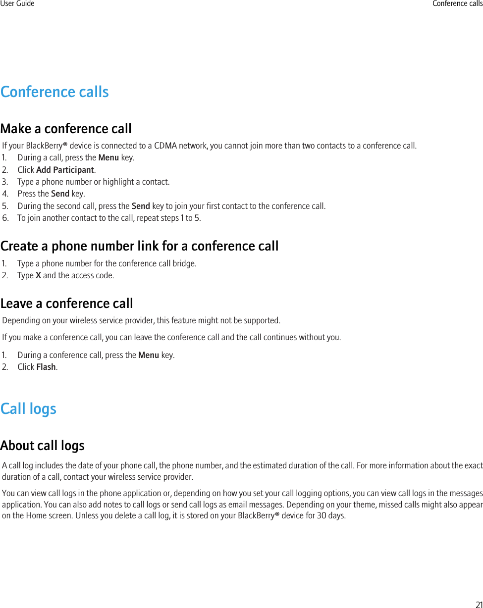 Conference callsMake a conference callIf your BlackBerry® device is connected to a CDMA network, you cannot join more than two contacts to a conference call.1. During a call, press the Menu key.2. Click Add Participant.3. Type a phone number or highlight a contact.4. Press the Send key.5. During the second call, press the Send key to join your first contact to the conference call.6. To join another contact to the call, repeat steps 1 to 5.Create a phone number link for a conference call1. Type a phone number for the conference call bridge.2. Type X and the access code.Leave a conference callDepending on your wireless service provider, this feature might not be supported.If you make a conference call, you can leave the conference call and the call continues without you.1. During a conference call, press the Menu key.2. Click Flash.Call logsAbout call logsA call log includes the date of your phone call, the phone number, and the estimated duration of the call. For more information about the exactduration of a call, contact your wireless service provider.You can view call logs in the phone application or, depending on how you set your call logging options, you can view call logs in the messagesapplication. You can also add notes to call logs or send call logs as email messages. Depending on your theme, missed calls might also appearon the Home screen. Unless you delete a call log, it is stored on your BlackBerry® device for 30 days.User Guide Conference calls21