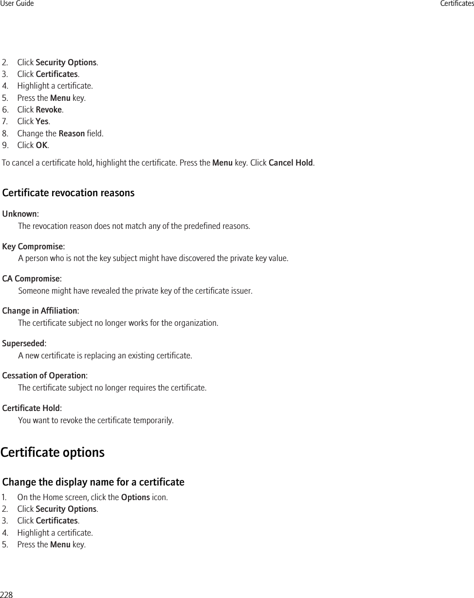 2. Click Security Options.3. Click Certificates.4. Highlight a certificate.5. Press the Menu key.6. Click Revoke.7. Click Yes.8. Change the Reason field.9. Click OK.To cancel a certificate hold, highlight the certificate. Press the Menu key. Click Cancel Hold.Certificate revocation reasonsUnknown:The revocation reason does not match any of the predefined reasons.Key Compromise:A person who is not the key subject might have discovered the private key value.CA Compromise:Someone might have revealed the private key of the certificate issuer.Change in Affiliation:The certificate subject no longer works for the organization.Superseded:A new certificate is replacing an existing certificate.Cessation of Operation:The certificate subject no longer requires the certificate.Certificate Hold:You want to revoke the certificate temporarily.Certificate optionsChange the display name for a certificate1. On the Home screen, click the Options icon.2. Click Security Options.3. Click Certificates.4. Highlight a certificate.5. Press the Menu key.User Guide Certificates228