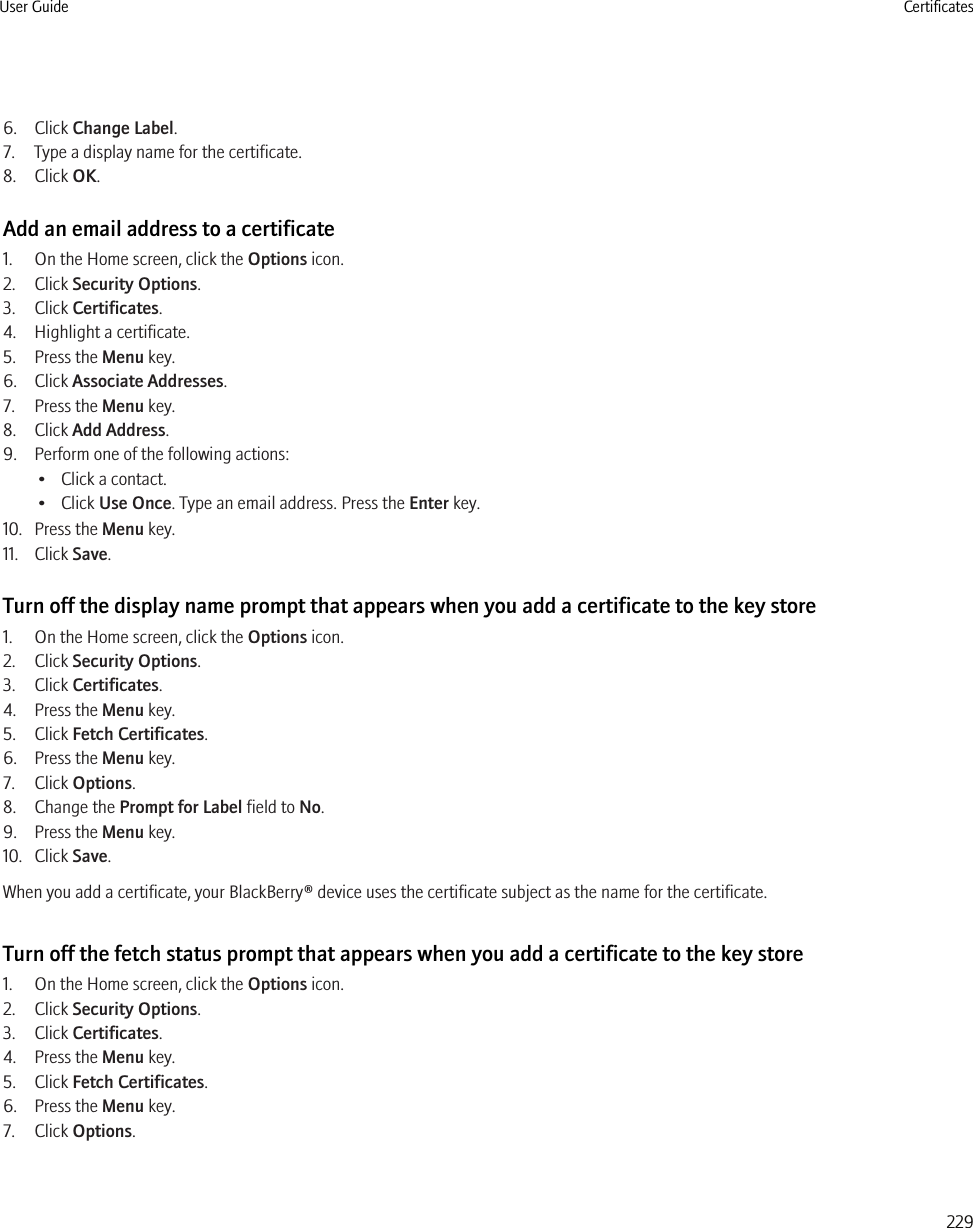 6. Click Change Label.7. Type a display name for the certificate.8. Click OK.Add an email address to a certificate1. On the Home screen, click the Options icon.2. Click Security Options.3. Click Certificates.4. Highlight a certificate.5. Press the Menu key.6. Click Associate Addresses.7. Press the Menu key.8. Click Add Address.9. Perform one of the following actions:• Click a contact.• Click Use Once. Type an email address. Press the Enter key.10. Press the Menu key.11. Click Save.Turn off the display name prompt that appears when you add a certificate to the key store1. On the Home screen, click the Options icon.2. Click Security Options.3. Click Certificates.4. Press the Menu key.5. Click Fetch Certificates.6. Press the Menu key.7. Click Options.8. Change the Prompt for Label field to No.9. Press the Menu key.10. Click Save.When you add a certificate, your BlackBerry® device uses the certificate subject as the name for the certificate.Turn off the fetch status prompt that appears when you add a certificate to the key store1. On the Home screen, click the Options icon.2. Click Security Options.3. Click Certificates.4. Press the Menu key.5. Click Fetch Certificates.6. Press the Menu key.7. Click Options.User Guide Certificates229