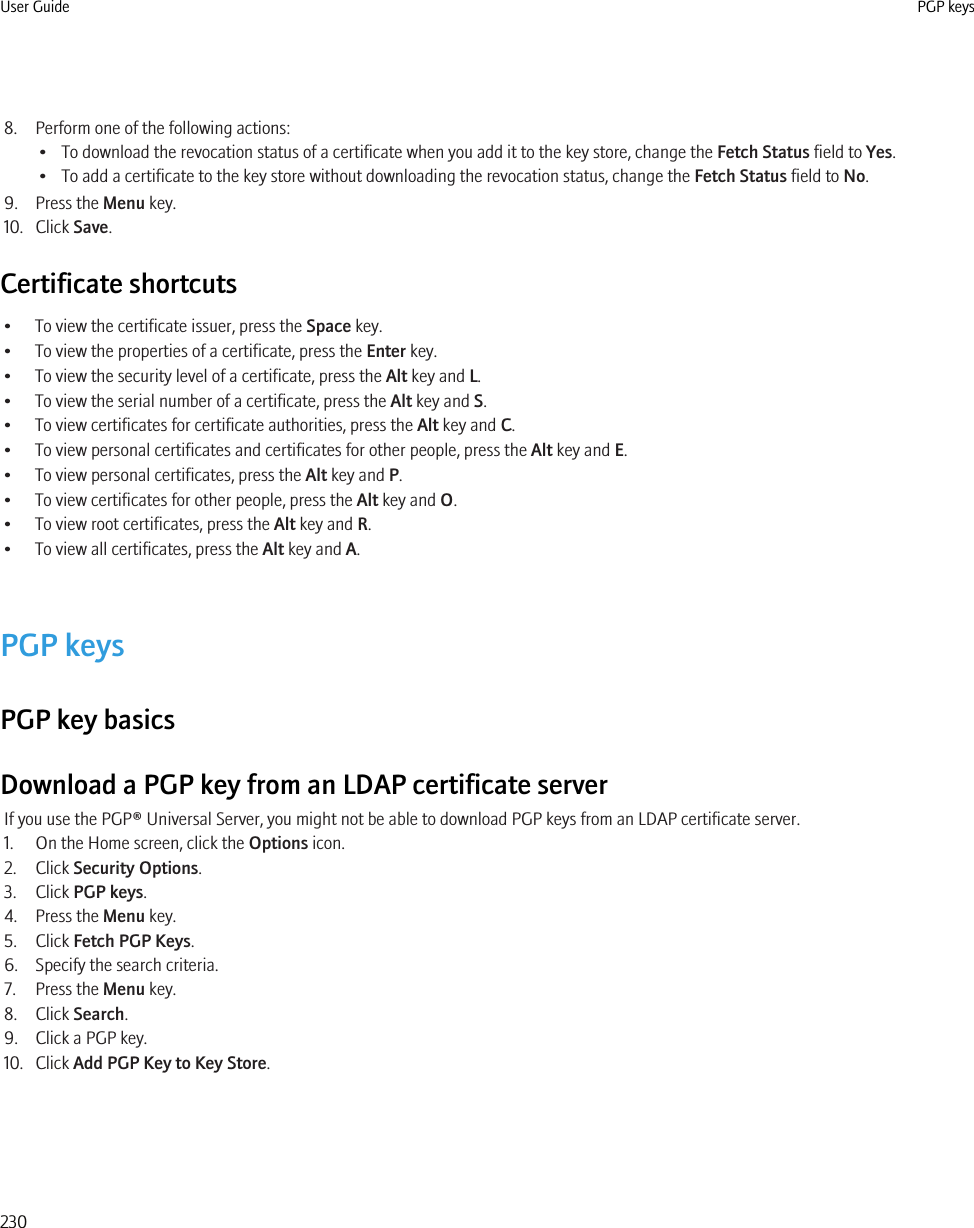 8. Perform one of the following actions:• To download the revocation status of a certificate when you add it to the key store, change the Fetch Status field to Yes.• To add a certificate to the key store without downloading the revocation status, change the Fetch Status field to No.9. Press the Menu key.10. Click Save.Certificate shortcuts• To view the certificate issuer, press the Space key.• To view the properties of a certificate, press the Enter key.• To view the security level of a certificate, press the Alt key and L.• To view the serial number of a certificate, press the Alt key and S.• To view certificates for certificate authorities, press the Alt key and C.• To view personal certificates and certificates for other people, press the Alt key and E.• To view personal certificates, press the Alt key and P.• To view certificates for other people, press the Alt key and O.• To view root certificates, press the Alt key and R.• To view all certificates, press the Alt key and A.PGP keysPGP key basicsDownload a PGP key from an LDAP certificate serverIf you use the PGP® Universal Server, you might not be able to download PGP keys from an LDAP certificate server.1. On the Home screen, click the Options icon.2. Click Security Options.3. Click PGP keys.4. Press the Menu key.5. Click Fetch PGP Keys.6. Specify the search criteria.7. Press the Menu key.8. Click Search.9. Click a PGP key.10. Click Add PGP Key to Key Store.User Guide PGP keys230