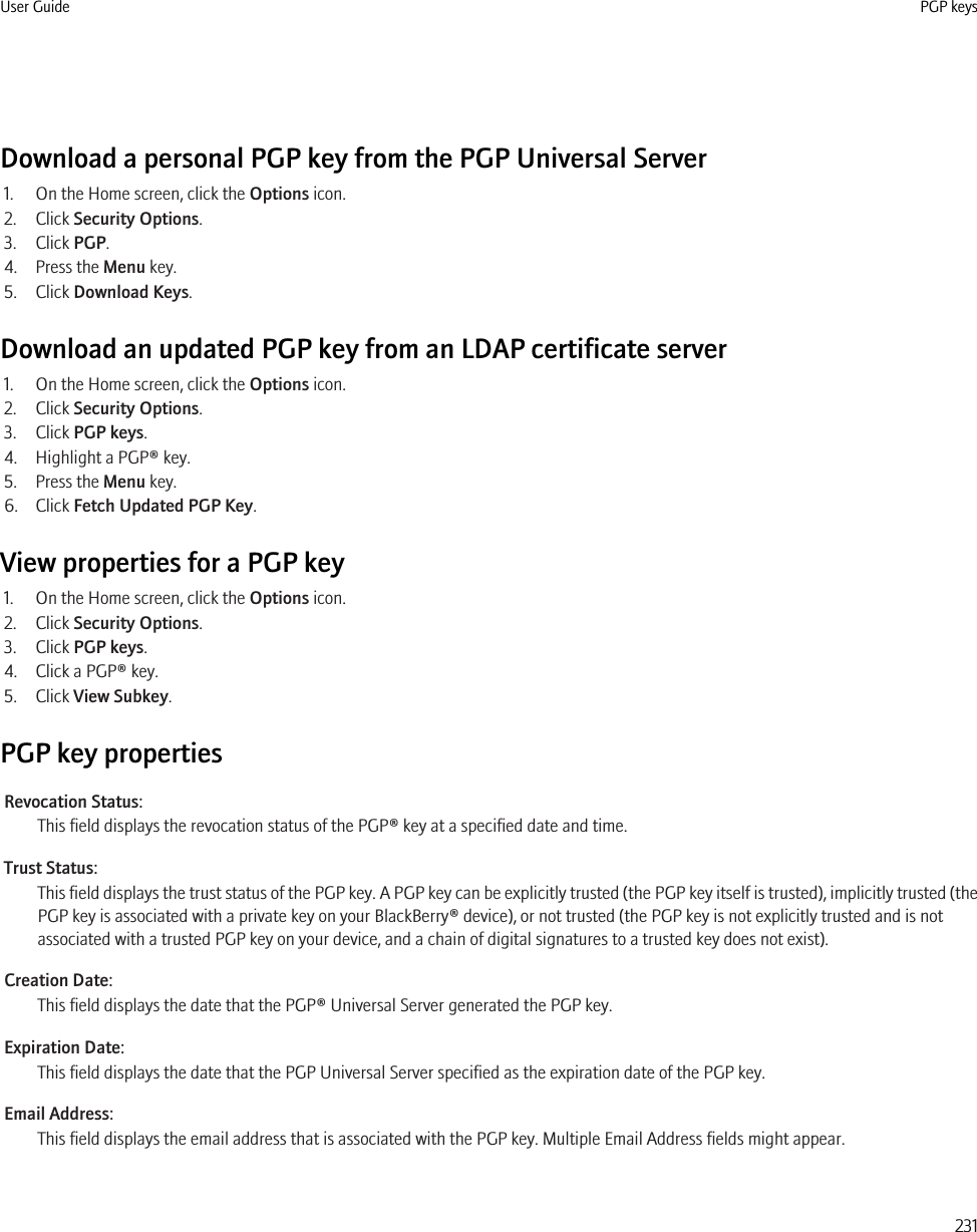 Download a personal PGP key from the PGP Universal Server1. On the Home screen, click the Options icon.2. Click Security Options.3. Click PGP.4. Press the Menu key.5. Click Download Keys.Download an updated PGP key from an LDAP certificate server1. On the Home screen, click the Options icon.2. Click Security Options.3. Click PGP keys.4. Highlight a PGP® key.5. Press the Menu key.6. Click Fetch Updated PGP Key.View properties for a PGP key1. On the Home screen, click the Options icon.2. Click Security Options.3. Click PGP keys.4. Click a PGP® key.5. Click View Subkey.PGP key propertiesRevocation Status:This field displays the revocation status of the PGP® key at a specified date and time.Trust Status:This field displays the trust status of the PGP key. A PGP key can be explicitly trusted (the PGP key itself is trusted), implicitly trusted (thePGP key is associated with a private key on your BlackBerry® device), or not trusted (the PGP key is not explicitly trusted and is notassociated with a trusted PGP key on your device, and a chain of digital signatures to a trusted key does not exist).Creation Date:This field displays the date that the PGP® Universal Server generated the PGP key.Expiration Date:This field displays the date that the PGP Universal Server specified as the expiration date of the PGP key.Email Address:This field displays the email address that is associated with the PGP key. Multiple Email Address fields might appear.User Guide PGP keys231
