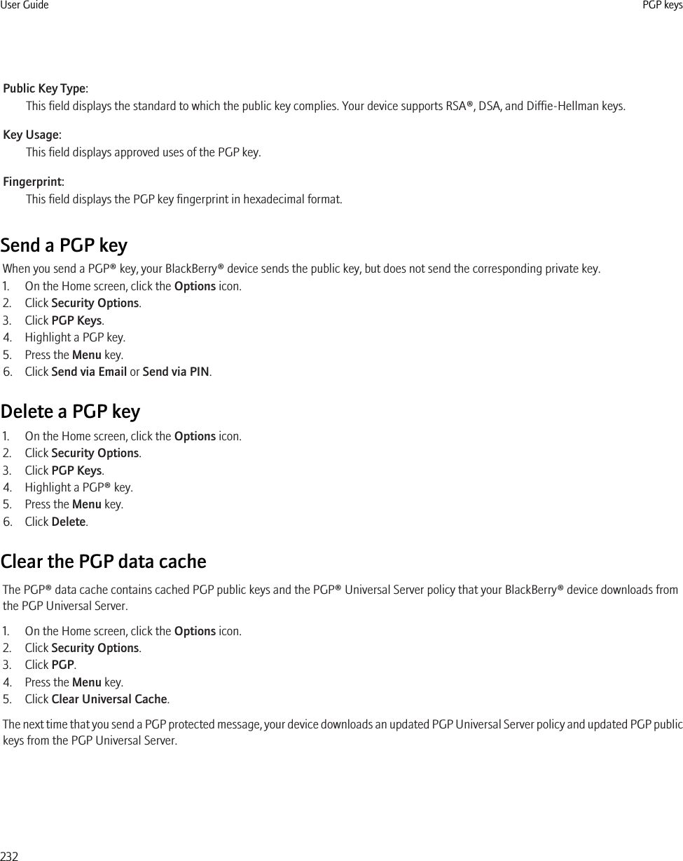 Public Key Type:This field displays the standard to which the public key complies. Your device supports RSA®, DSA, and Diffie-Hellman keys.Key Usage:This field displays approved uses of the PGP key.Fingerprint:This field displays the PGP key fingerprint in hexadecimal format.Send a PGP keyWhen you send a PGP® key, your BlackBerry® device sends the public key, but does not send the corresponding private key.1. On the Home screen, click the Options icon.2. Click Security Options.3. Click PGP Keys.4. Highlight a PGP key.5. Press the Menu key.6. Click Send via Email or Send via PIN.Delete a PGP key1. On the Home screen, click the Options icon.2. Click Security Options.3. Click PGP Keys.4. Highlight a PGP® key.5. Press the Menu key.6. Click Delete.Clear the PGP data cacheThe PGP® data cache contains cached PGP public keys and the PGP® Universal Server policy that your BlackBerry® device downloads fromthe PGP Universal Server.1. On the Home screen, click the Options icon.2. Click Security Options.3. Click PGP.4. Press the Menu key.5. Click Clear Universal Cache.The next time that you send a PGP protected message, your device downloads an updated PGP Universal Server policy and updated PGP publickeys from the PGP Universal Server.User Guide PGP keys232