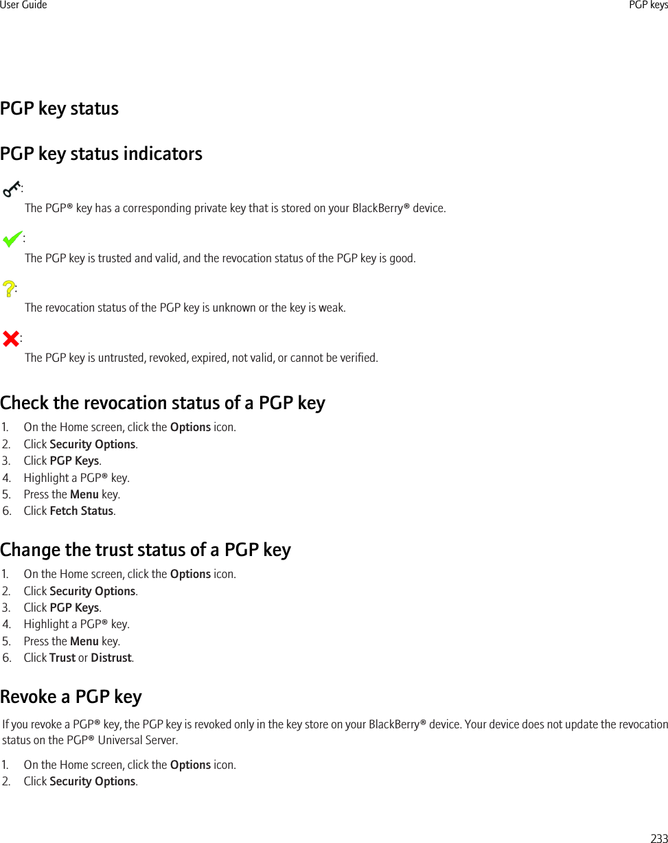 PGP key statusPGP key status indicators:The PGP® key has a corresponding private key that is stored on your BlackBerry® device.:The PGP key is trusted and valid, and the revocation status of the PGP key is good.:The revocation status of the PGP key is unknown or the key is weak.:The PGP key is untrusted, revoked, expired, not valid, or cannot be verified.Check the revocation status of a PGP key1. On the Home screen, click the Options icon.2. Click Security Options.3. Click PGP Keys.4. Highlight a PGP® key.5. Press the Menu key.6. Click Fetch Status.Change the trust status of a PGP key1. On the Home screen, click the Options icon.2. Click Security Options.3. Click PGP Keys.4. Highlight a PGP® key.5. Press the Menu key.6. Click Trust or Distrust.Revoke a PGP keyIf you revoke a PGP® key, the PGP key is revoked only in the key store on your BlackBerry® device. Your device does not update the revocationstatus on the PGP® Universal Server.1. On the Home screen, click the Options icon.2. Click Security Options.User Guide PGP keys233