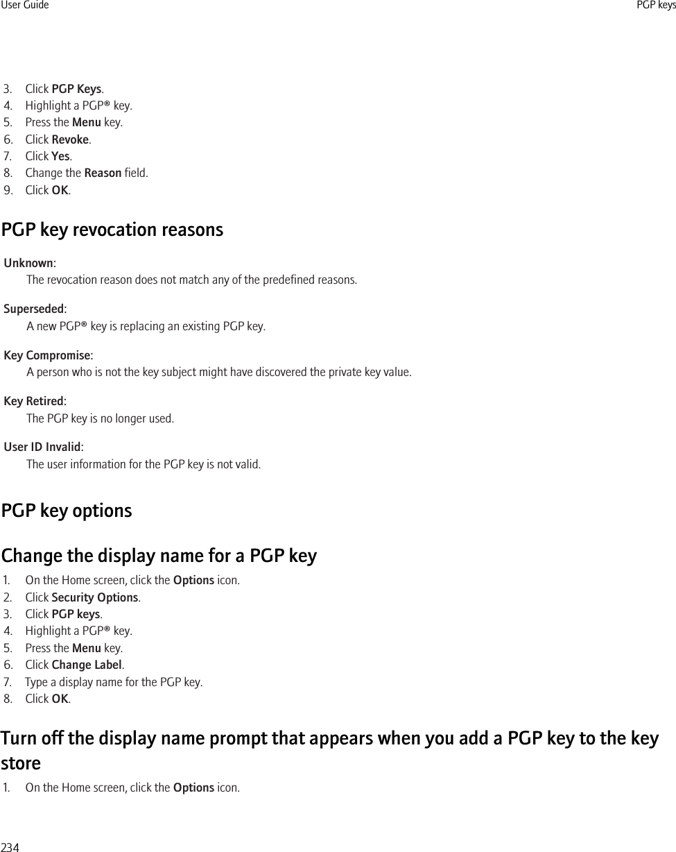 3. Click PGP Keys.4. Highlight a PGP® key.5. Press the Menu key.6. Click Revoke.7. Click Yes.8. Change the Reason field.9. Click OK.PGP key revocation reasonsUnknown:The revocation reason does not match any of the predefined reasons.Superseded:A new PGP® key is replacing an existing PGP key.Key Compromise:A person who is not the key subject might have discovered the private key value.Key Retired:The PGP key is no longer used.User ID Invalid:The user information for the PGP key is not valid.PGP key optionsChange the display name for a PGP key1. On the Home screen, click the Options icon.2. Click Security Options.3. Click PGP keys.4. Highlight a PGP® key.5. Press the Menu key.6. Click Change Label.7. Type a display name for the PGP key.8. Click OK.Turn off the display name prompt that appears when you add a PGP key to the keystore1. On the Home screen, click the Options icon.User Guide PGP keys234