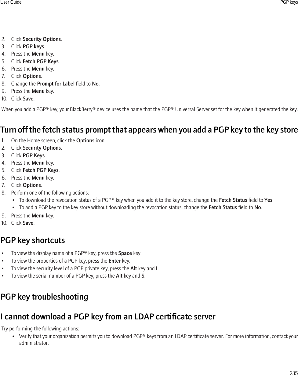 2. Click Security Options.3. Click PGP keys.4. Press the Menu key.5. Click Fetch PGP Keys.6. Press the Menu key.7. Click Options.8. Change the Prompt for Label field to No.9. Press the Menu key.10. Click Save.When you add a PGP® key, your BlackBerry® device uses the name that the PGP® Universal Server set for the key when it generated the key.Turn off the fetch status prompt that appears when you add a PGP key to the key store1. On the Home screen, click the Options icon.2. Click Security Options.3. Click PGP Keys.4. Press the Menu key.5. Click Fetch PGP Keys.6. Press the Menu key.7. Click Options.8. Perform one of the following actions:• To download the revocation status of a PGP® key when you add it to the key store, change the Fetch Status field to Yes.• To add a PGP key to the key store without downloading the revocation status, change the Fetch Status field to No.9. Press the Menu key.10. Click Save.PGP key shortcuts• To view the display name of a PGP® key, press the Space key.• To view the properties of a PGP key, press the Enter key.• To view the security level of a PGP private key, press the Alt key and L.• To view the serial number of a PGP key, press the Alt key and S.PGP key troubleshootingI cannot download a PGP key from an LDAP certificate serverTry performing the following actions:•Verify that your organization permits you to download PGP® keys from an LDAP certificate server. For more information, contact youradministrator.User Guide PGP keys235