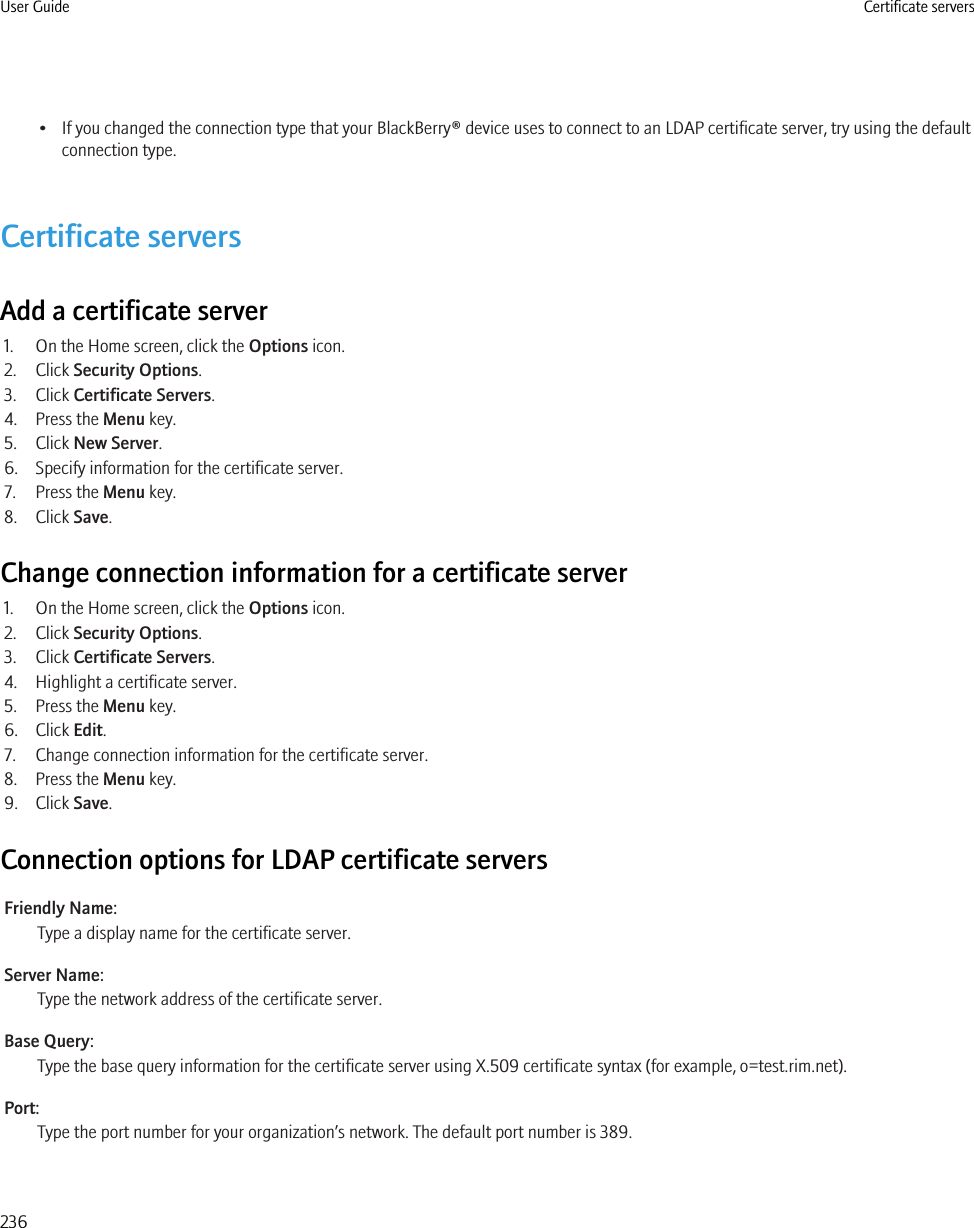 • If you changed the connection type that your BlackBerry® device uses to connect to an LDAP certificate server, try using the defaultconnection type.Certificate serversAdd a certificate server1. On the Home screen, click the Options icon.2. Click Security Options.3. Click Certificate Servers.4. Press the Menu key.5. Click New Server.6. Specify information for the certificate server.7. Press the Menu key.8. Click Save.Change connection information for a certificate server1. On the Home screen, click the Options icon.2. Click Security Options.3. Click Certificate Servers.4. Highlight a certificate server.5. Press the Menu key.6. Click Edit.7. Change connection information for the certificate server.8. Press the Menu key.9. Click Save.Connection options for LDAP certificate serversFriendly Name:Type a display name for the certificate server.Server Name:Type the network address of the certificate server.Base Query:Type the base query information for the certificate server using X.509 certificate syntax (for example, o=test.rim.net).Port:Type the port number for your organization’s network. The default port number is 389.User Guide Certificate servers236