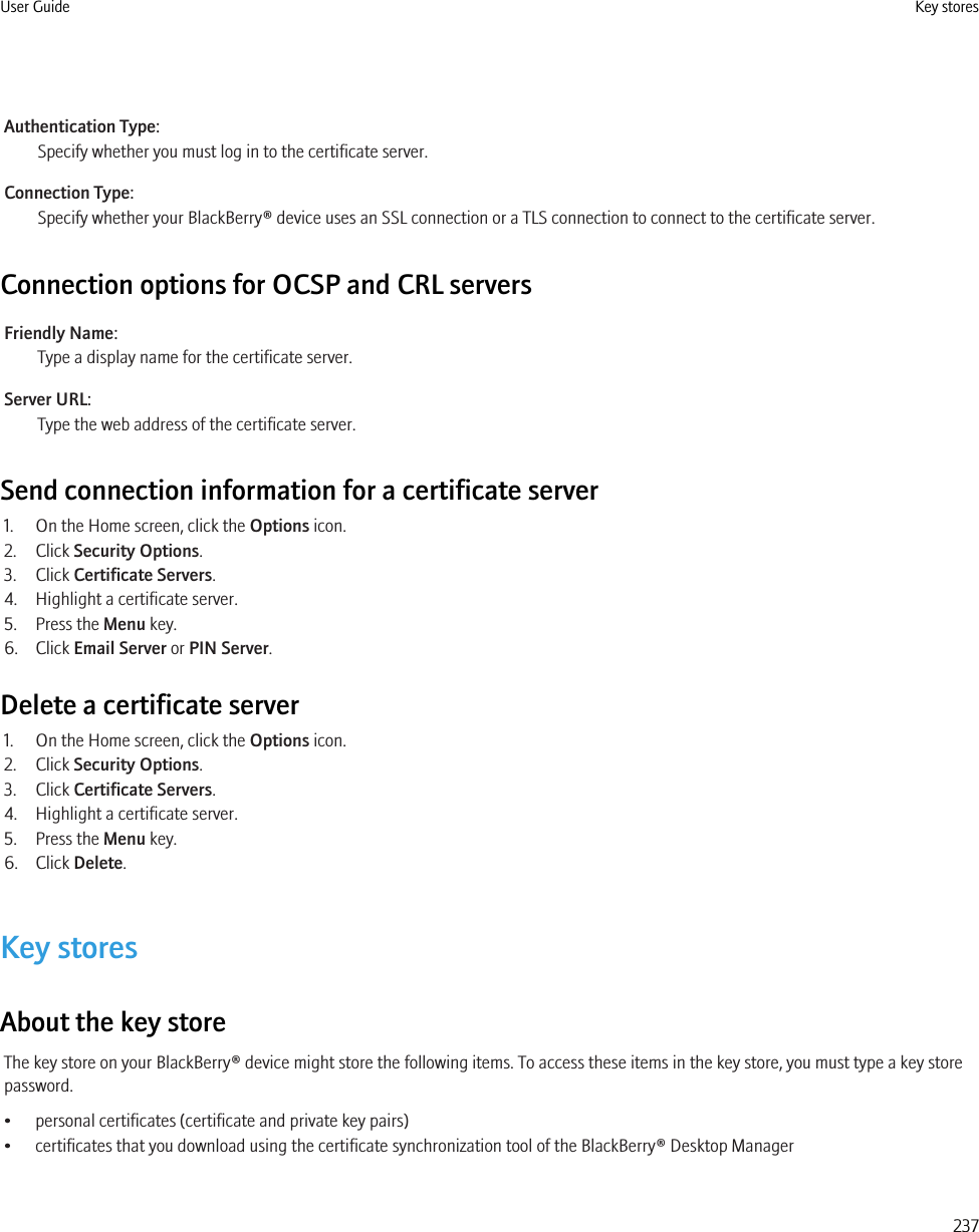 Authentication Type:Specify whether you must log in to the certificate server.Connection Type:Specify whether your BlackBerry® device uses an SSL connection or a TLS connection to connect to the certificate server.Connection options for OCSP and CRL serversFriendly Name:Type a display name for the certificate server.Server URL:Type the web address of the certificate server.Send connection information for a certificate server1. On the Home screen, click the Options icon.2. Click Security Options.3. Click Certificate Servers.4. Highlight a certificate server.5. Press the Menu key.6. Click Email Server or PIN Server.Delete a certificate server1. On the Home screen, click the Options icon.2. Click Security Options.3. Click Certificate Servers.4. Highlight a certificate server.5. Press the Menu key.6. Click Delete.Key storesAbout the key storeThe key store on your BlackBerry® device might store the following items. To access these items in the key store, you must type a key storepassword.• personal certificates (certificate and private key pairs)• certificates that you download using the certificate synchronization tool of the BlackBerry® Desktop ManagerUser Guide Key stores237