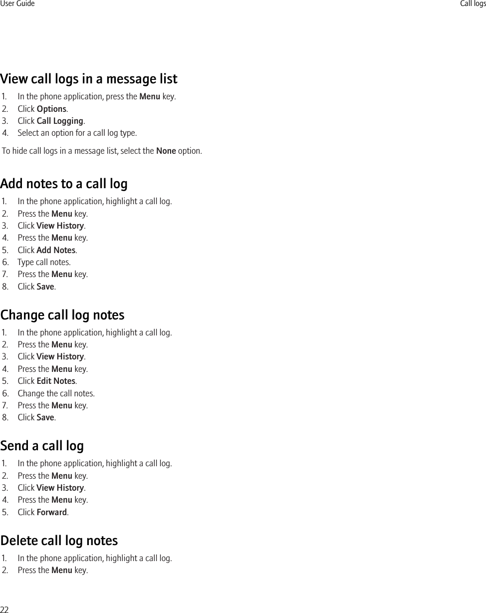 View call logs in a message list1. In the phone application, press the Menu key.2. Click Options.3. Click Call Logging.4. Select an option for a call log type.To hide call logs in a message list, select the None option.Add notes to a call log1. In the phone application, highlight a call log.2. Press the Menu key.3. Click View History.4. Press the Menu key.5. Click Add Notes.6. Type call notes.7. Press the Menu key.8. Click Save.Change call log notes1. In the phone application, highlight a call log.2. Press the Menu key.3. Click View History.4. Press the Menu key.5. Click Edit Notes.6. Change the call notes.7. Press the Menu key.8. Click Save.Send a call log1. In the phone application, highlight a call log.2. Press the Menu key.3. Click View History.4. Press the Menu key.5. Click Forward.Delete call log notes1. In the phone application, highlight a call log.2. Press the Menu key.User Guide Call logs22